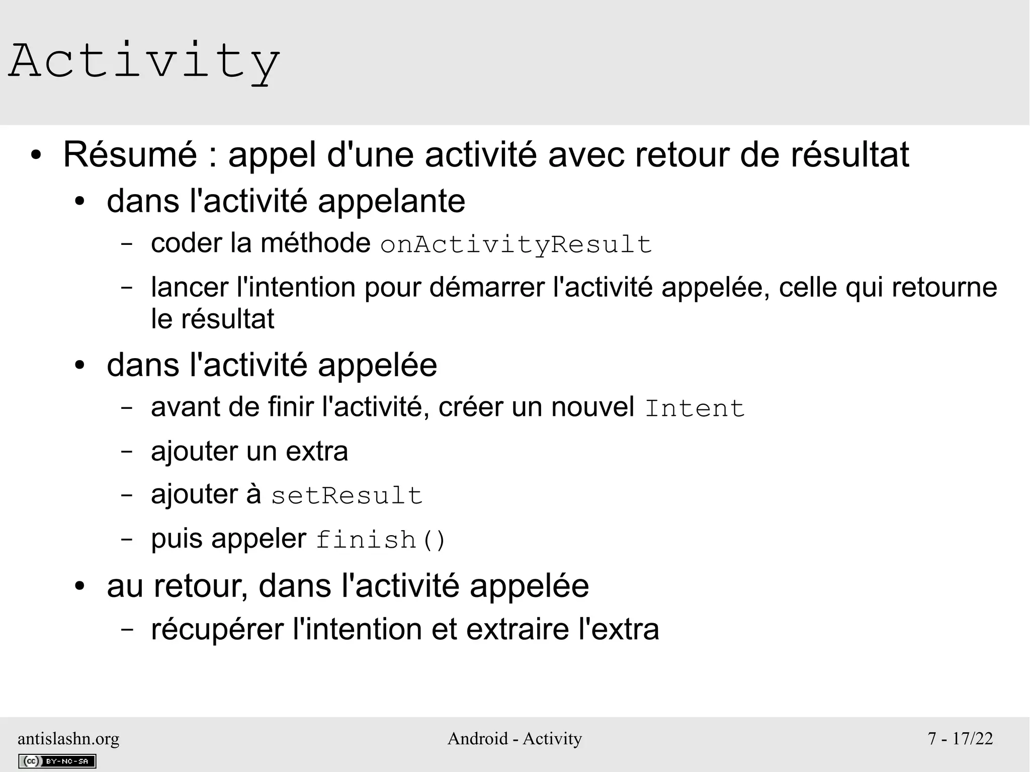 antislashn.org Android - Activity 7 - 17/22
Activity
● Résumé : appel d'une activité avec retour de résultat
● dans l'activité appelante
– coder la méthode onActivityResult
– lancer l'intention pour démarrer l'activité appelée, celle qui retourne
le résultat
● dans l'activité appelée
– avant de finir l'activité, créer un nouvel Intent
– ajouter un extra
– ajouter à setResult
– puis appeler finish()
● au retour, dans l'activité appelée
– récupérer l'intention et extraire l'extra
 