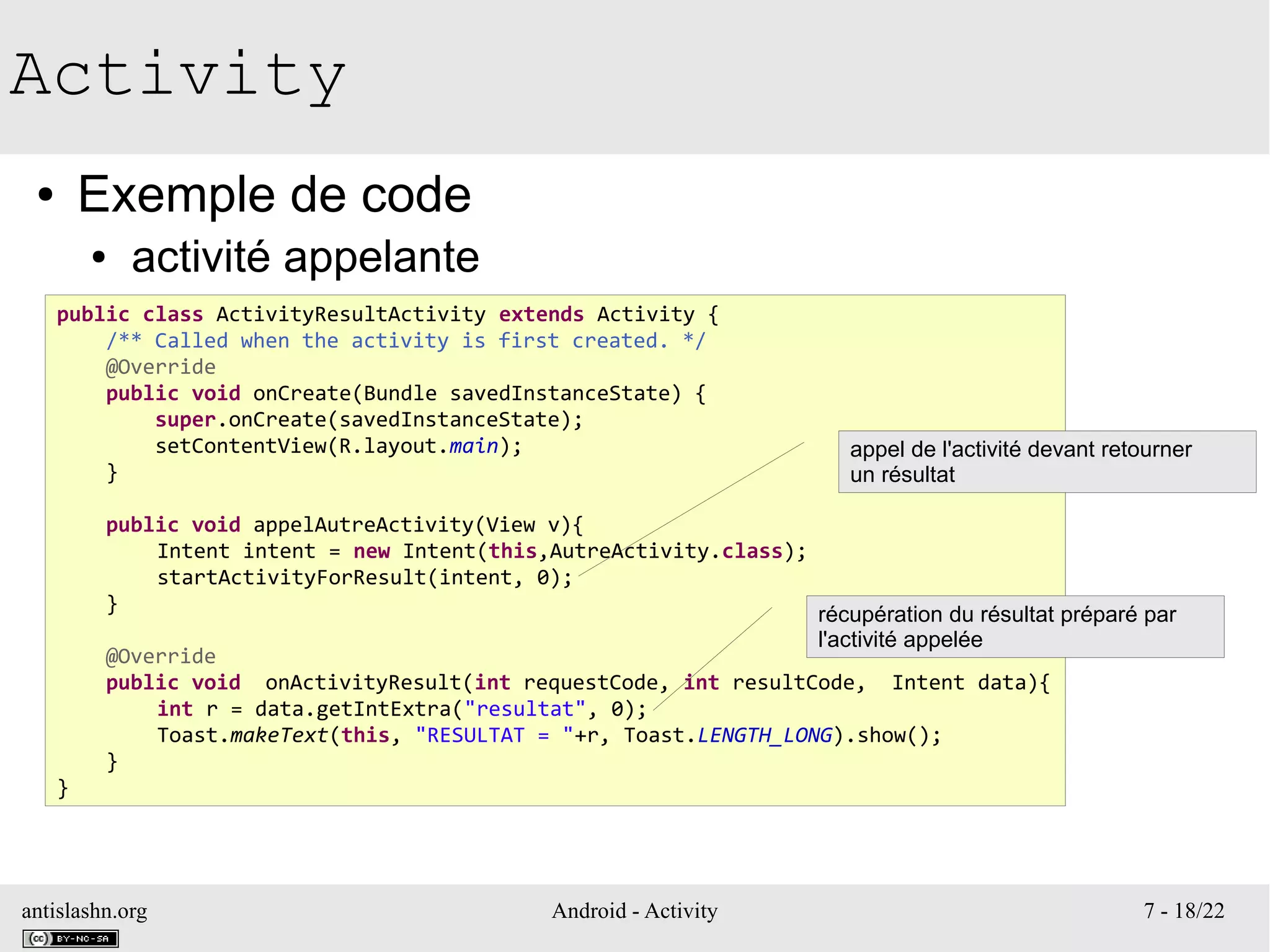 antislashn.org Android - Activity 7 - 18/22
Activity
● Exemple de code
● activité appelante
public class ActivityResultActivity extends Activity {
/** Called when the activity is first created. */
@Override
public void onCreate(Bundle savedInstanceState) {
super.onCreate(savedInstanceState);
setContentView(R.layout.main);
}
public void appelAutreActivity(View v){
Intent intent = new Intent(this,AutreActivity.class);
startActivityForResult(intent, 0);
}
@Override
public void onActivityResult(int requestCode, int resultCode, Intent data){
int r = data.getIntExtra("resultat", 0);
Toast.makeText(this, "RESULTAT = "+r, Toast.LENGTH_LONG).show();
}
}
appel de l'activité devant retourner
un résultat
récupération du résultat préparé par
l'activité appelée
 