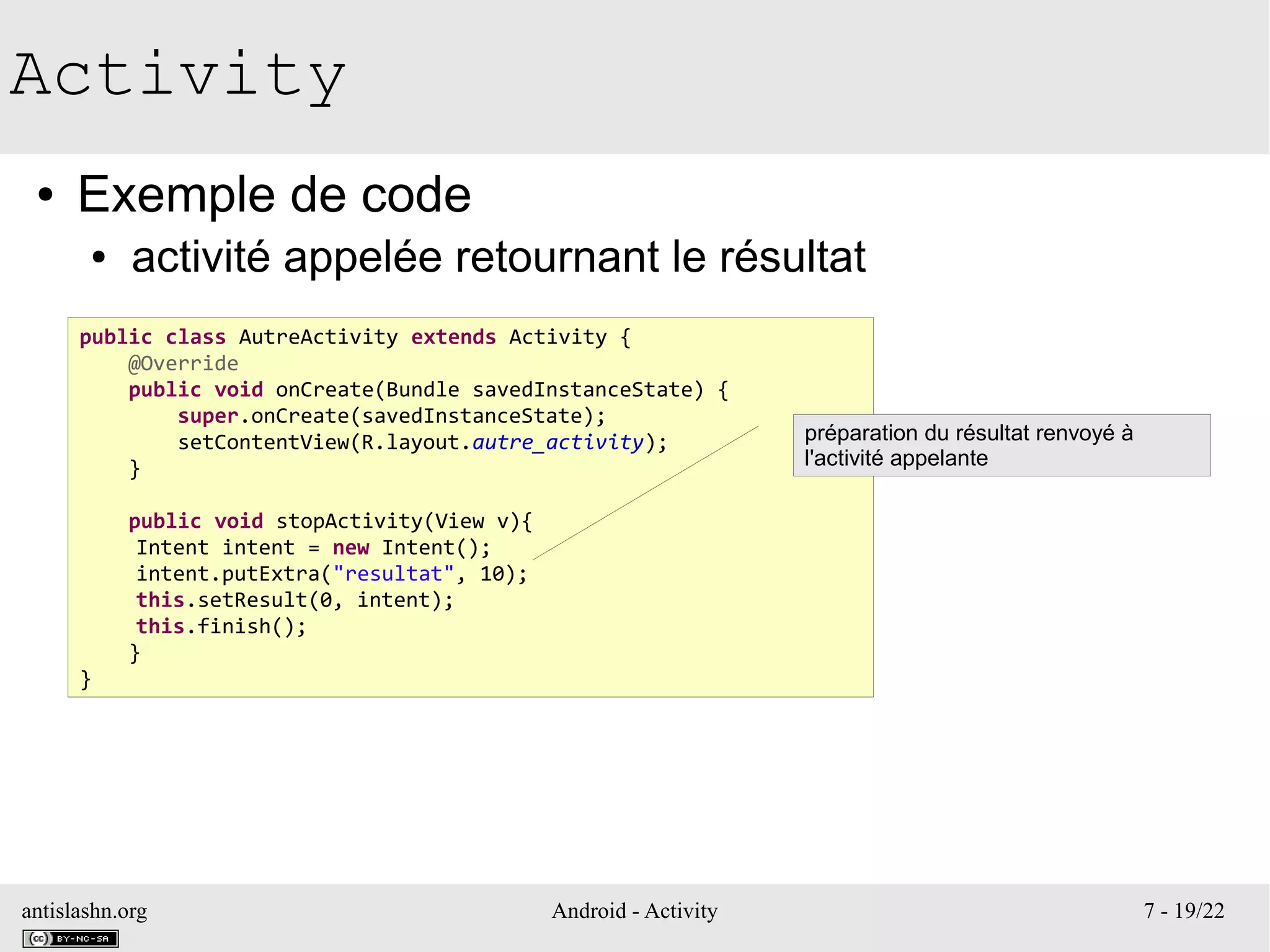 antislashn.org Android - Activity 7 - 19/22
Activity
● Exemple de code
● activité appelée retournant le résultat
public class AutreActivity extends Activity {
@Override
public void onCreate(Bundle savedInstanceState) {
super.onCreate(savedInstanceState);
setContentView(R.layout.autre_activity);
}
public void stopActivity(View v){
Intent intent = new Intent();
intent.putExtra("resultat", 10);
this.setResult(0, intent);
this.finish();
}
}
préparation du résultat renvoyé à
l'activité appelante
 