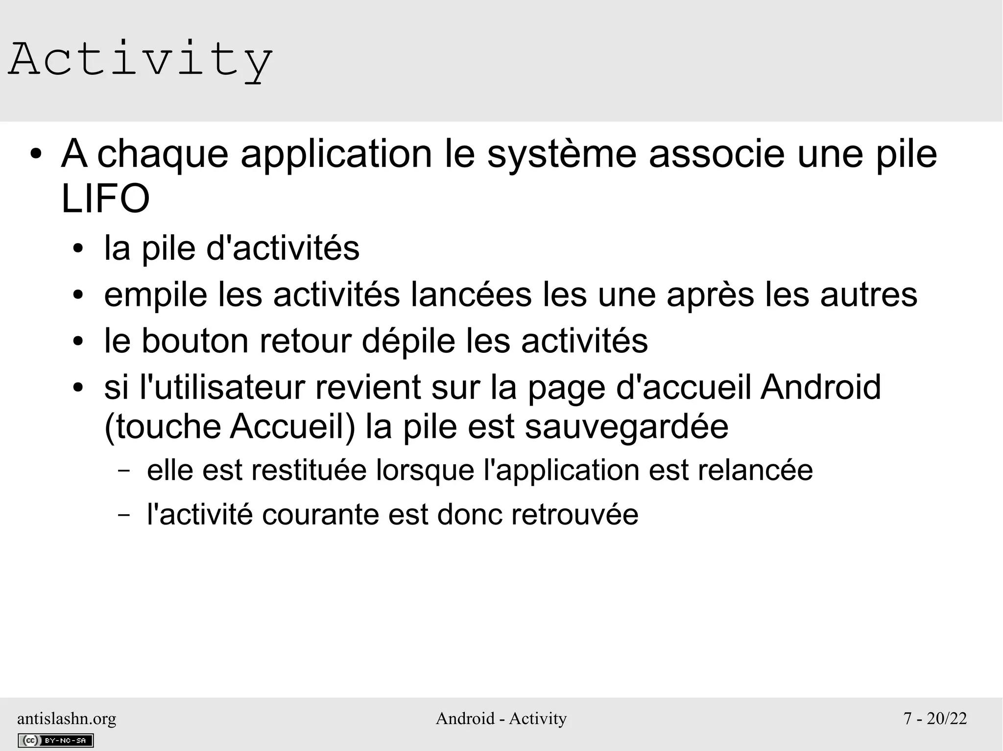 antislashn.org Android - Activity 7 - 20/22
Activity
● A chaque application le système associe une pile
LIFO
● la pile d'activités
● empile les activités lancées les une après les autres
● le bouton retour dépile les activités
● si l'utilisateur revient sur la page d'accueil Android
(touche Accueil) la pile est sauvegardée
– elle est restituée lorsque l'application est relancée
– l'activité courante est donc retrouvée
 