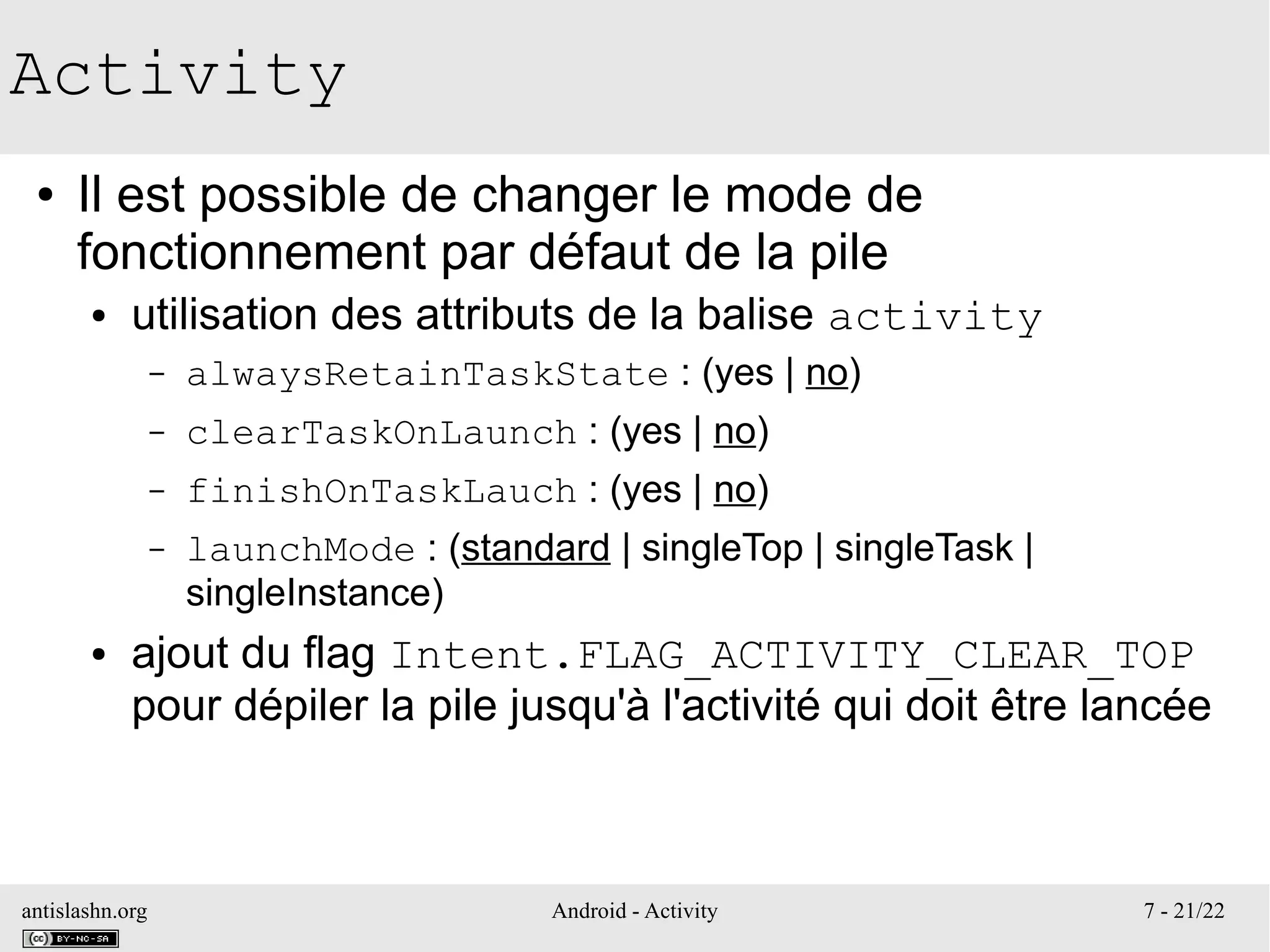 antislashn.org Android - Activity 7 - 21/22
Activity
● Il est possible de changer le mode de
fonctionnement par défaut de la pile
● utilisation des attributs de la balise activity
– alwaysRetainTaskState : (yes | no)
– clearTaskOnLaunch : (yes | no)
– finishOnTaskLauch : (yes | no)
– launchMode : (standard | singleTop | singleTask |
singleInstance)
● ajout du flag Intent.FLAG_ACTIVITY_CLEAR_TOP
pour dépiler la pile jusqu'à l'activité qui doit être lancée
 