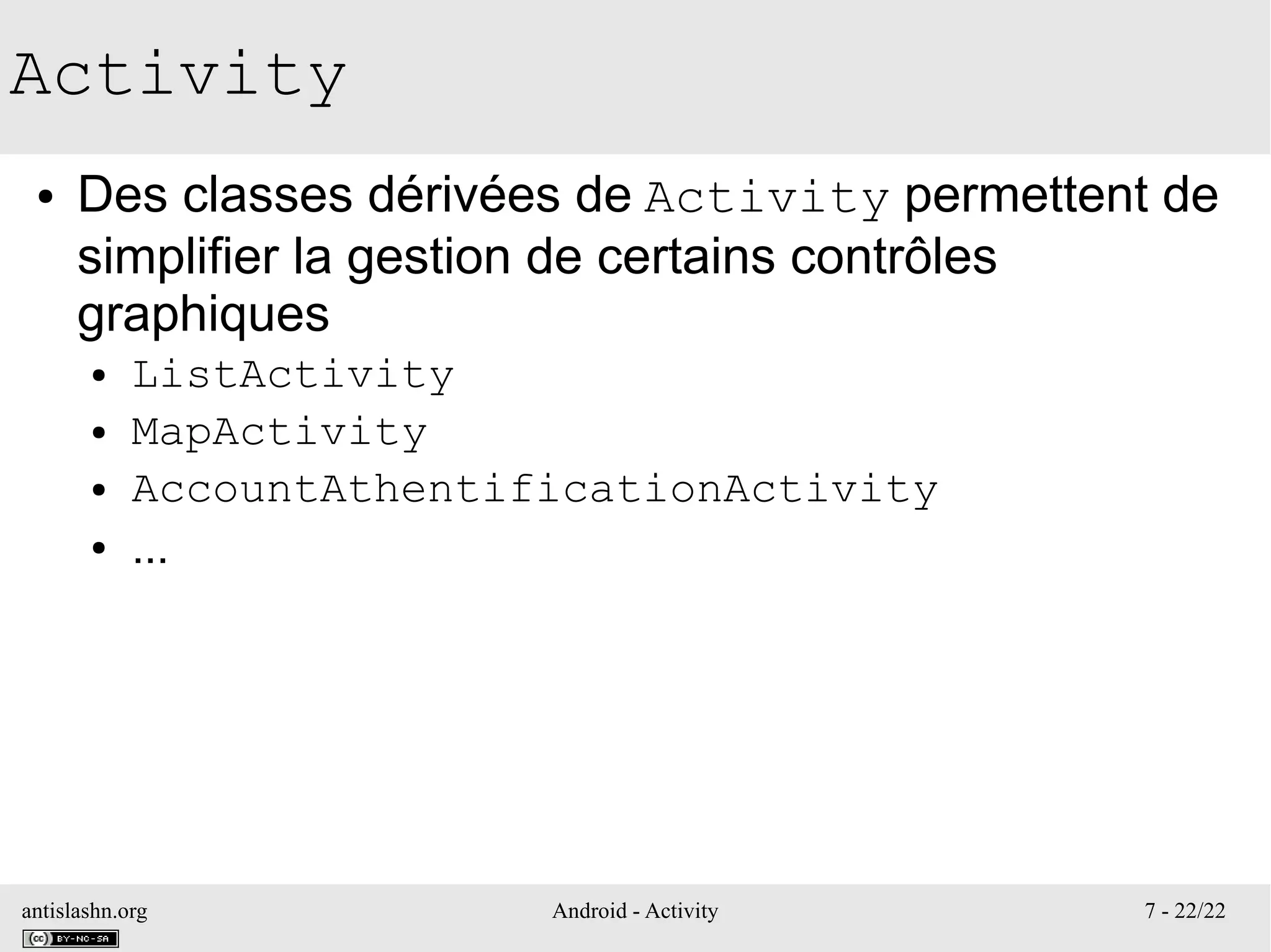 antislashn.org Android - Activity 7 - 22/22
Activity
● Des classes dérivées de Activity permettent de
simplifier la gestion de certains contrôles
graphiques
● ListActivity
● MapActivity
● AccountAthentificationActivity
● ...
 