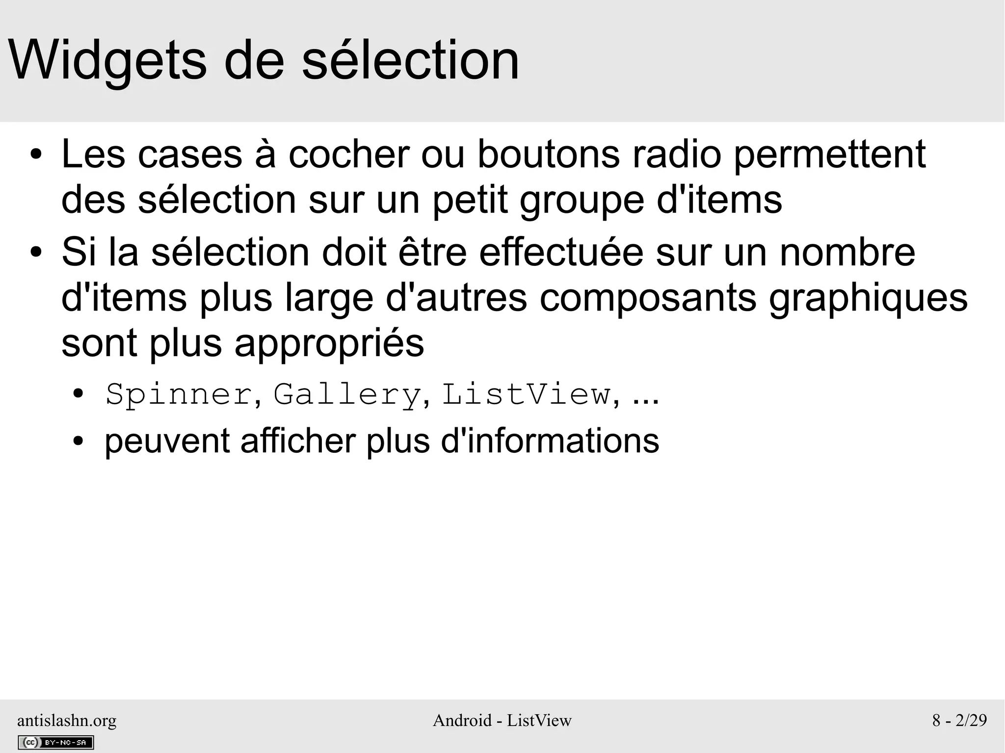 antislashn.org Android - ListView 8 - 2/29
Widgets de sélection
● Les cases à cocher ou boutons radio permettent
des sélection sur un petit groupe d'items
● Si la sélection doit être effectuée sur un nombre
d'items plus large d'autres composants graphiques
sont plus appropriés
● Spinner, Gallery, ListView, ...
● peuvent afficher plus d'informations
 