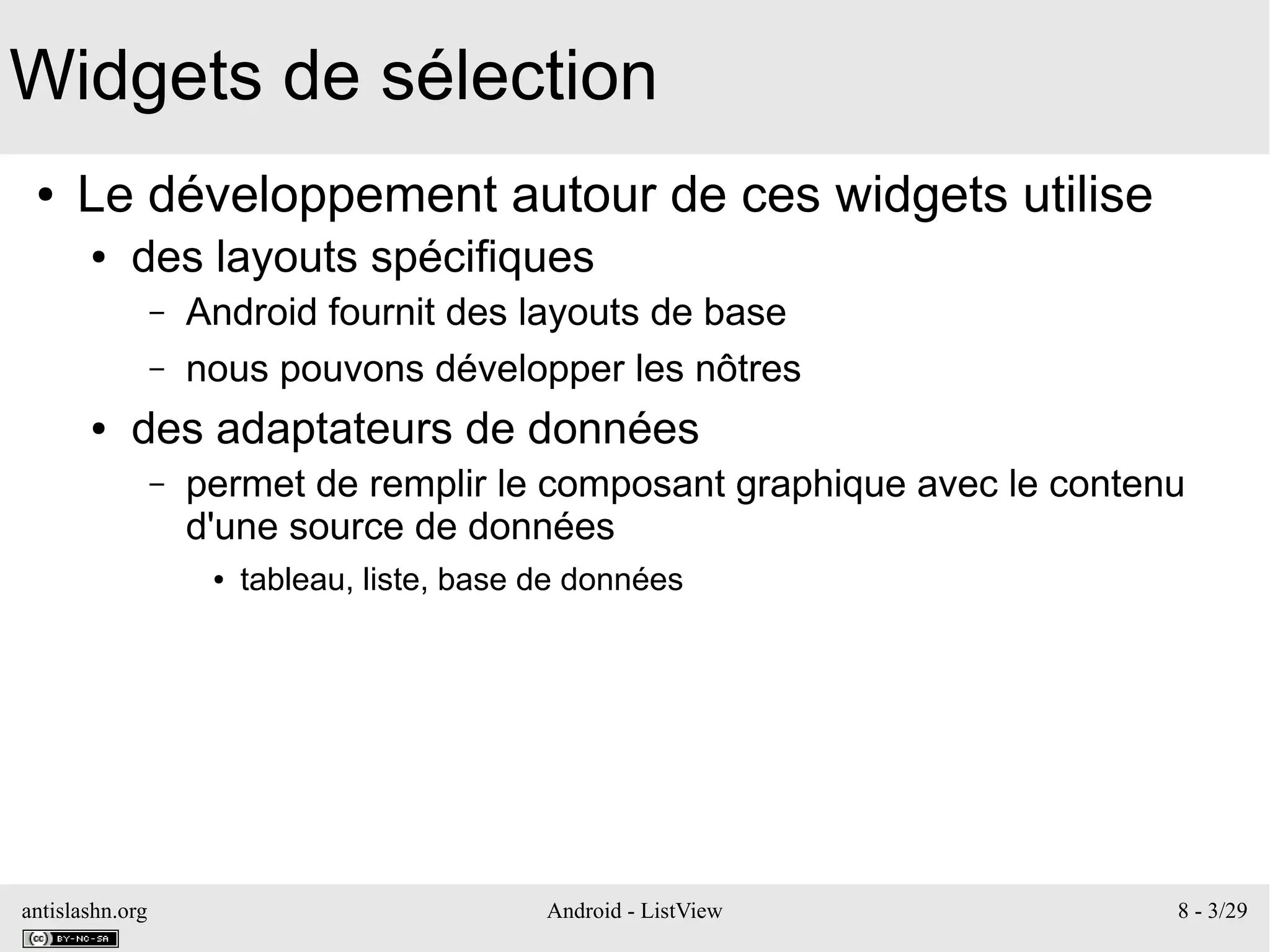 antislashn.org Android - ListView 8 - 3/29
Widgets de sélection
● Le développement autour de ces widgets utilise
● des layouts spécifiques
– Android fournit des layouts de base
– nous pouvons développer les nôtres
● des adaptateurs de données
– permet de remplir le composant graphique avec le contenu
d'une source de données
● tableau, liste, base de données
 