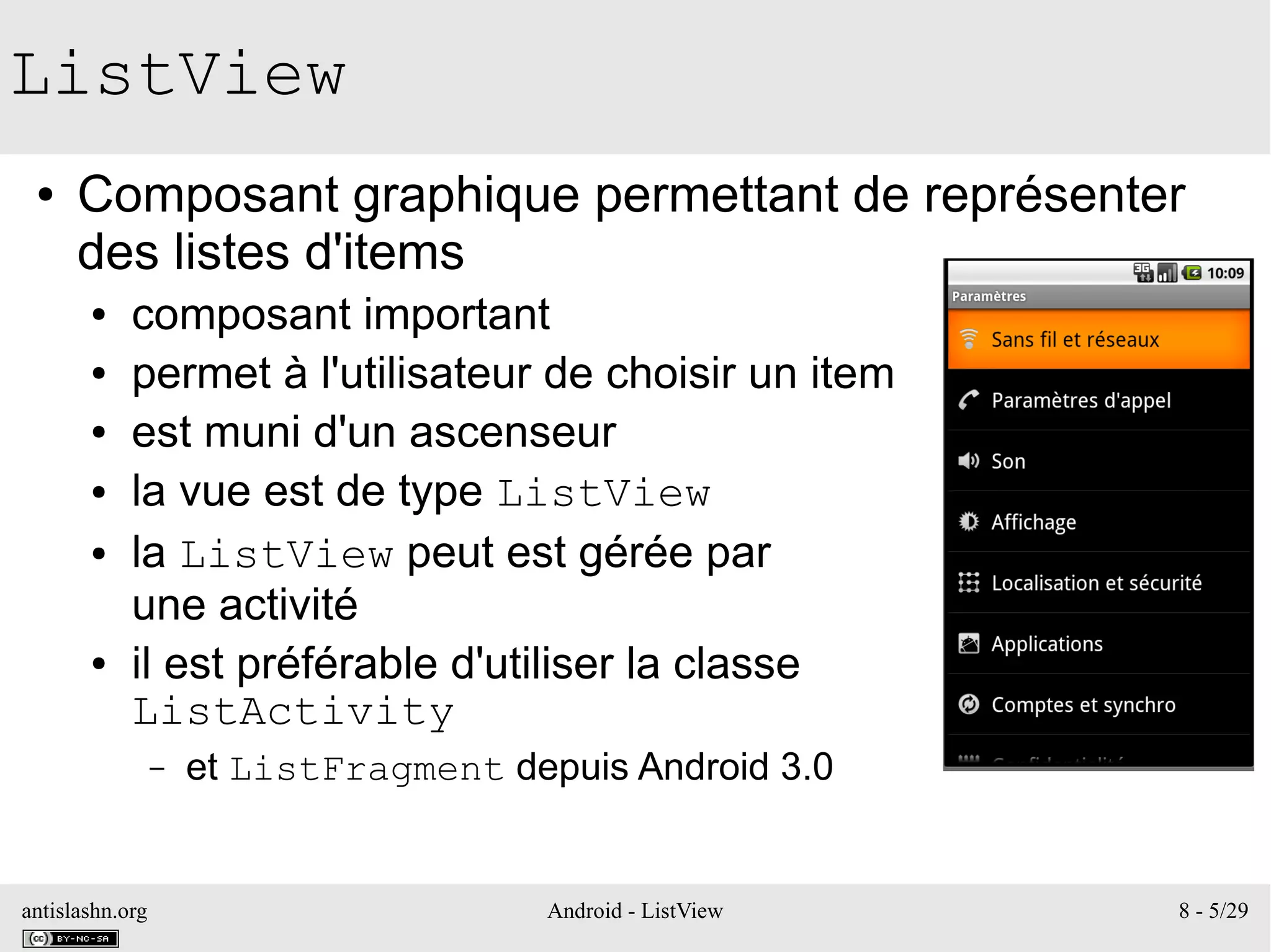 antislashn.org Android - ListView 8 - 5/29
ListView
● Composant graphique permettant de représenter
des listes d'items
● composant important
● permet à l'utilisateur de choisir un item
● est muni d'un ascenseur
● la vue est de type ListView
● la ListView peut est gérée par
une activité
● il est préférable d'utiliser la classe
ListActivity
– et ListFragment depuis Android 3.0
 