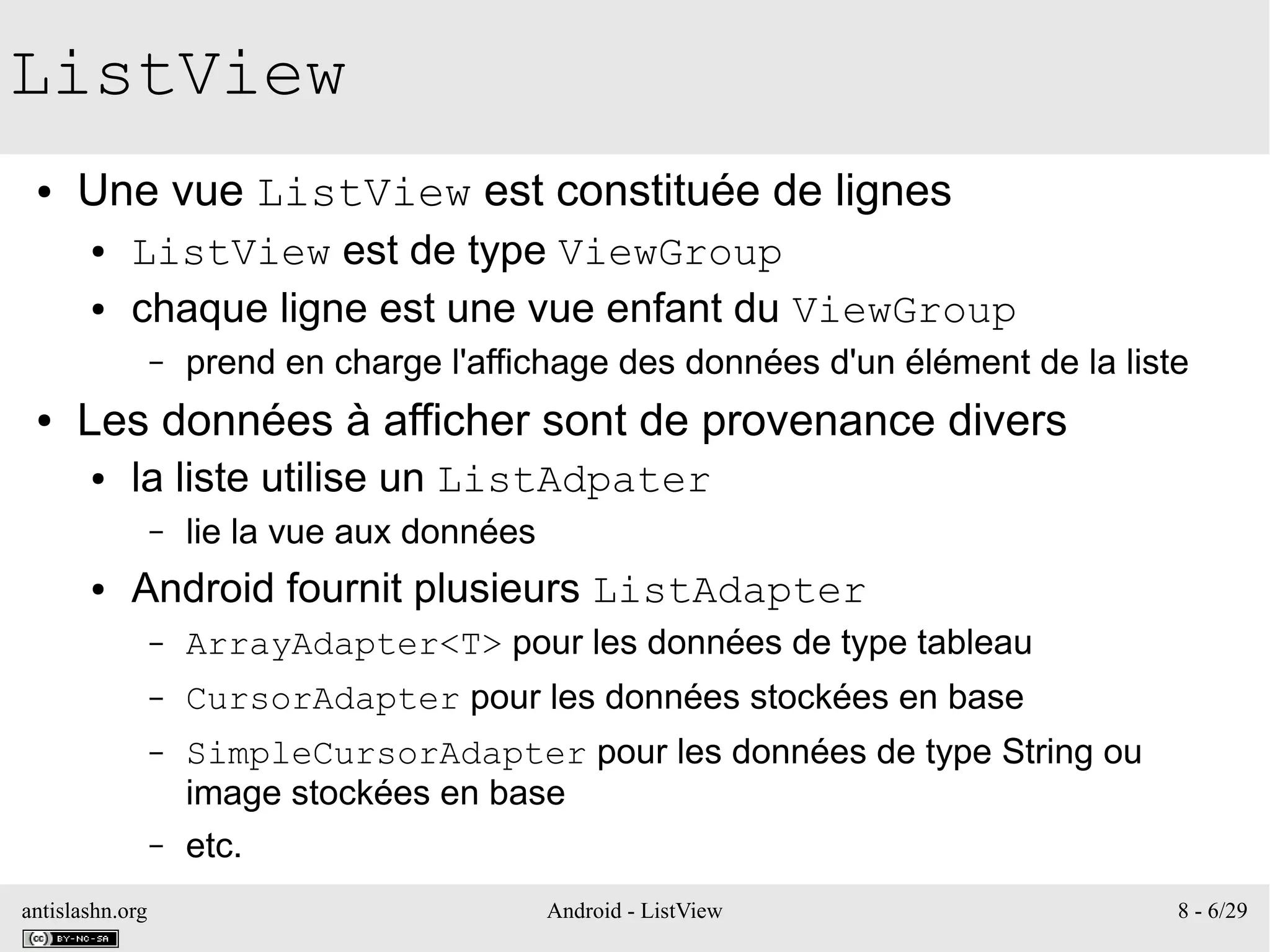 antislashn.org Android - ListView 8 - 6/29
ListView
● Une vue ListView est constituée de lignes
● ListView est de type ViewGroup
● chaque ligne est une vue enfant du ViewGroup
– prend en charge l'affichage des données d'un élément de la liste
● Les données à afficher sont de provenance divers
● la liste utilise un ListAdpater
– lie la vue aux données
● Android fournit plusieurs ListAdapter
– ArrayAdapter<T> pour les données de type tableau
– CursorAdapter pour les données stockées en base
– SimpleCursorAdapter pour les données de type String ou
image stockées en base
– etc.
 