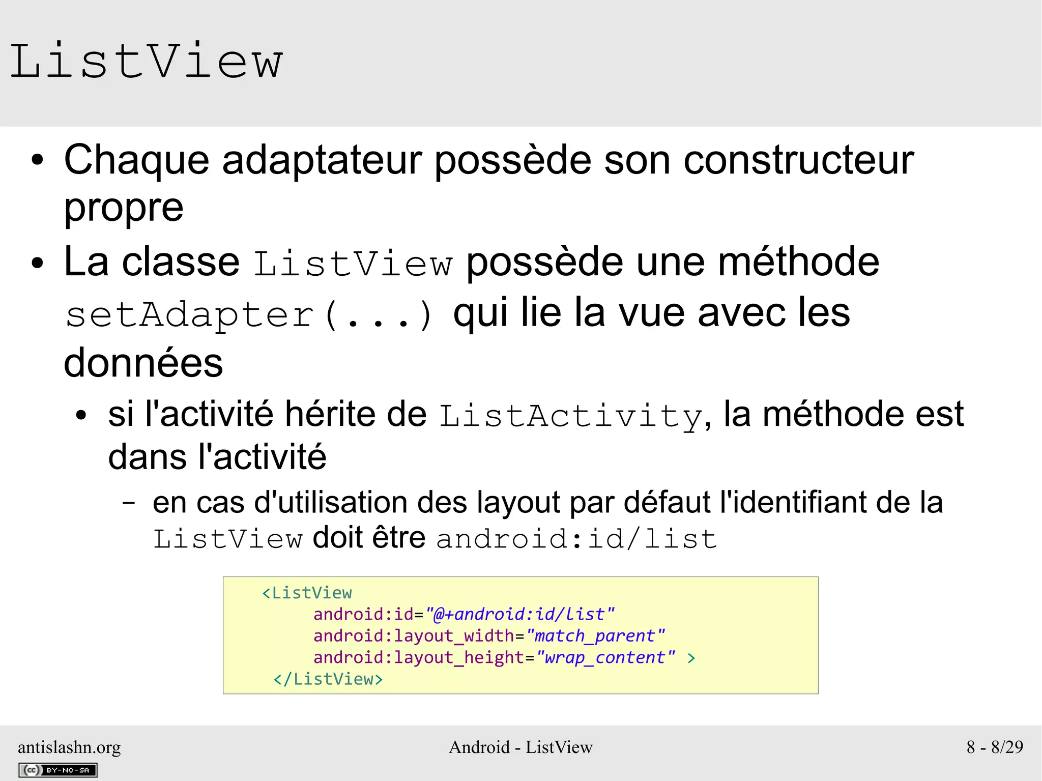 antislashn.org Android - ListView 8 - 8/29
ListView
● Chaque adaptateur possède son constructeur
propre
● La classe ListView possède une méthode
setAdapter(...) qui lie la vue avec les
données
● si l'activité hérite de ListActivity, la méthode est
dans l'activité
– en cas d'utilisation des layout par défaut l'identifiant de la
ListView doit être android:id/list
<ListView
android:id="@+android:id/list"
android:layout_width="match_parent"
android:layout_height="wrap_content" >
</ListView>
 