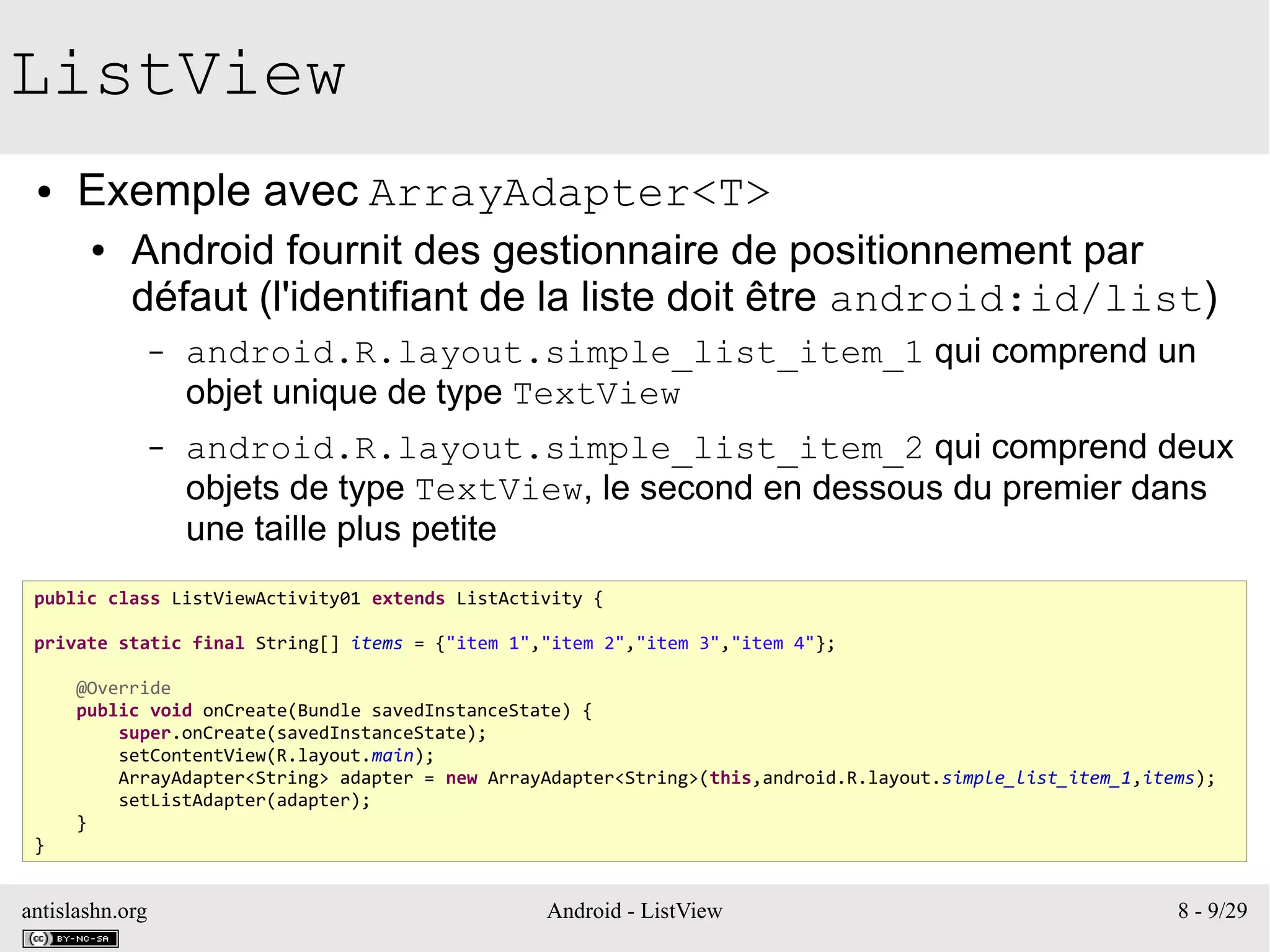 antislashn.org Android - ListView 8 - 9/29
ListView
● Exemple avec ArrayAdapter<T>
● Android fournit des gestionnaire de positionnement par
défaut (l'identifiant de la liste doit être android:id/list)
– android.R.layout.simple_list_item_1 qui comprend un
objet unique de type TextView
– android.R.layout.simple_list_item_2 qui comprend deux
objets de type TextView, le second en dessous du premier dans
une taille plus petite
public class ListViewActivity01 extends ListActivity {
private static final String[] items = {"item 1","item 2","item 3","item 4"};
@Override
public void onCreate(Bundle savedInstanceState) {
super.onCreate(savedInstanceState);
setContentView(R.layout.main);
ArrayAdapter<String> adapter = new ArrayAdapter<String>(this,android.R.layout.simple_list_item_1,items);
setListAdapter(adapter);
}
}
 