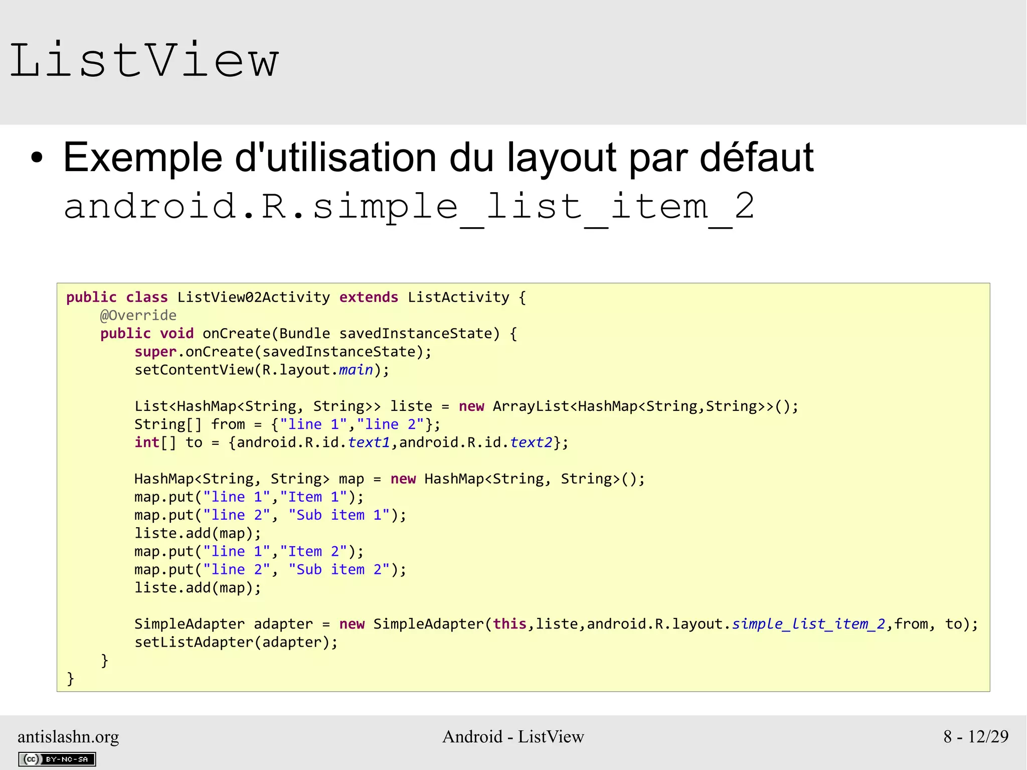 antislashn.org Android - ListView 8 - 12/29
ListView
● Exemple d'utilisation du layout par défaut
android.R.simple_list_item_2
public class ListView02Activity extends ListActivity {
@Override
public void onCreate(Bundle savedInstanceState) {
super.onCreate(savedInstanceState);
setContentView(R.layout.main);
List<HashMap<String, String>> liste = new ArrayList<HashMap<String,String>>();
String[] from = {"line 1","line 2"};
int[] to = {android.R.id.text1,android.R.id.text2};
HashMap<String, String> map = new HashMap<String, String>();
map.put("line 1","Item 1");
map.put("line 2", "Sub item 1");
liste.add(map);
map.put("line 1","Item 2");
map.put("line 2", "Sub item 2");
liste.add(map);
SimpleAdapter adapter = new SimpleAdapter(this,liste,android.R.layout.simple_list_item_2,from, to);
setListAdapter(adapter);
}
}
 