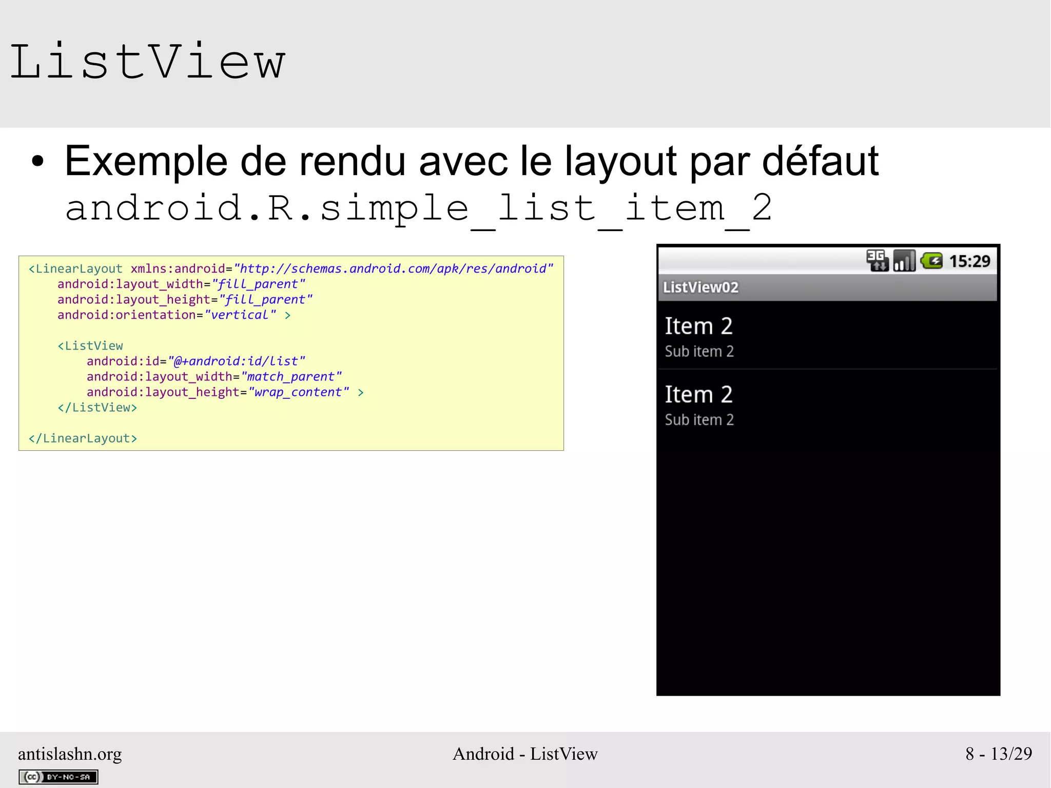 antislashn.org Android - ListView 8 - 13/29
ListView
● Exemple de rendu avec le layout par défaut
android.R.simple_list_item_2
<LinearLayout xmlns:android="http://schemas.android.com/apk/res/android"
android:layout_width="fill_parent"
android:layout_height="fill_parent"
android:orientation="vertical" >
<ListView
android:id="@+android:id/list"
android:layout_width="match_parent"
android:layout_height="wrap_content" >
</ListView>
</LinearLayout>
 