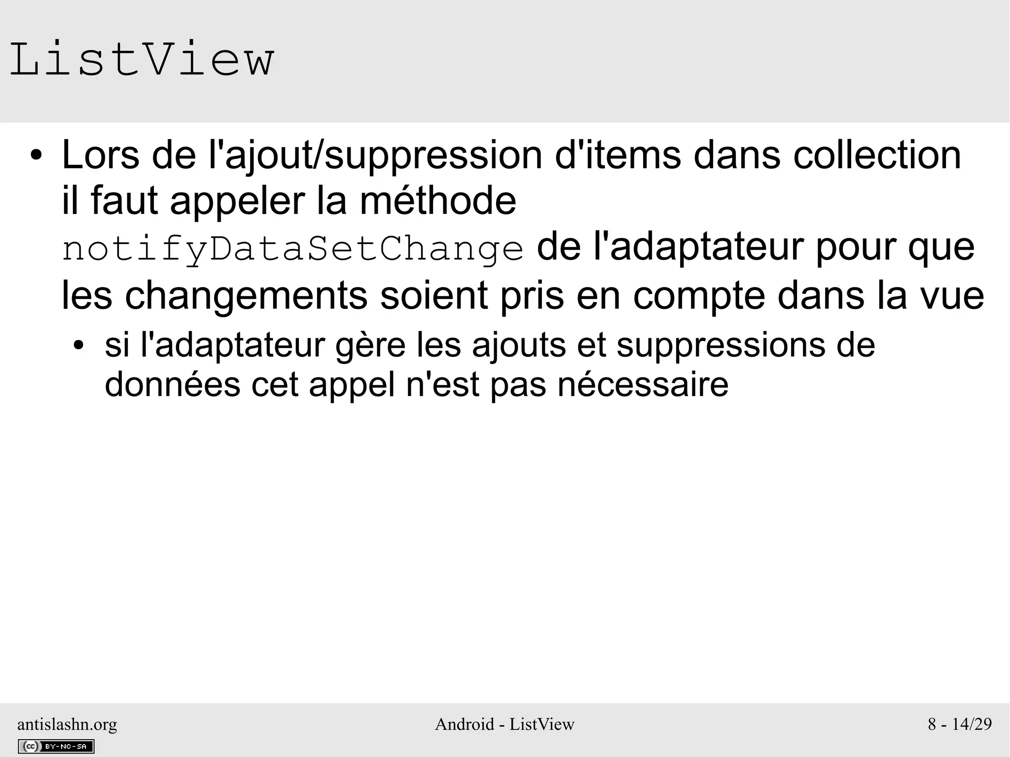 antislashn.org Android - ListView 8 - 14/29
ListView
● Lors de l'ajout/suppression d'items dans collection
il faut appeler la méthode
notifyDataSetChange de l'adaptateur pour que
les changements soient pris en compte dans la vue
● si l'adaptateur gère les ajouts et suppressions de
données cet appel n'est pas nécessaire
 