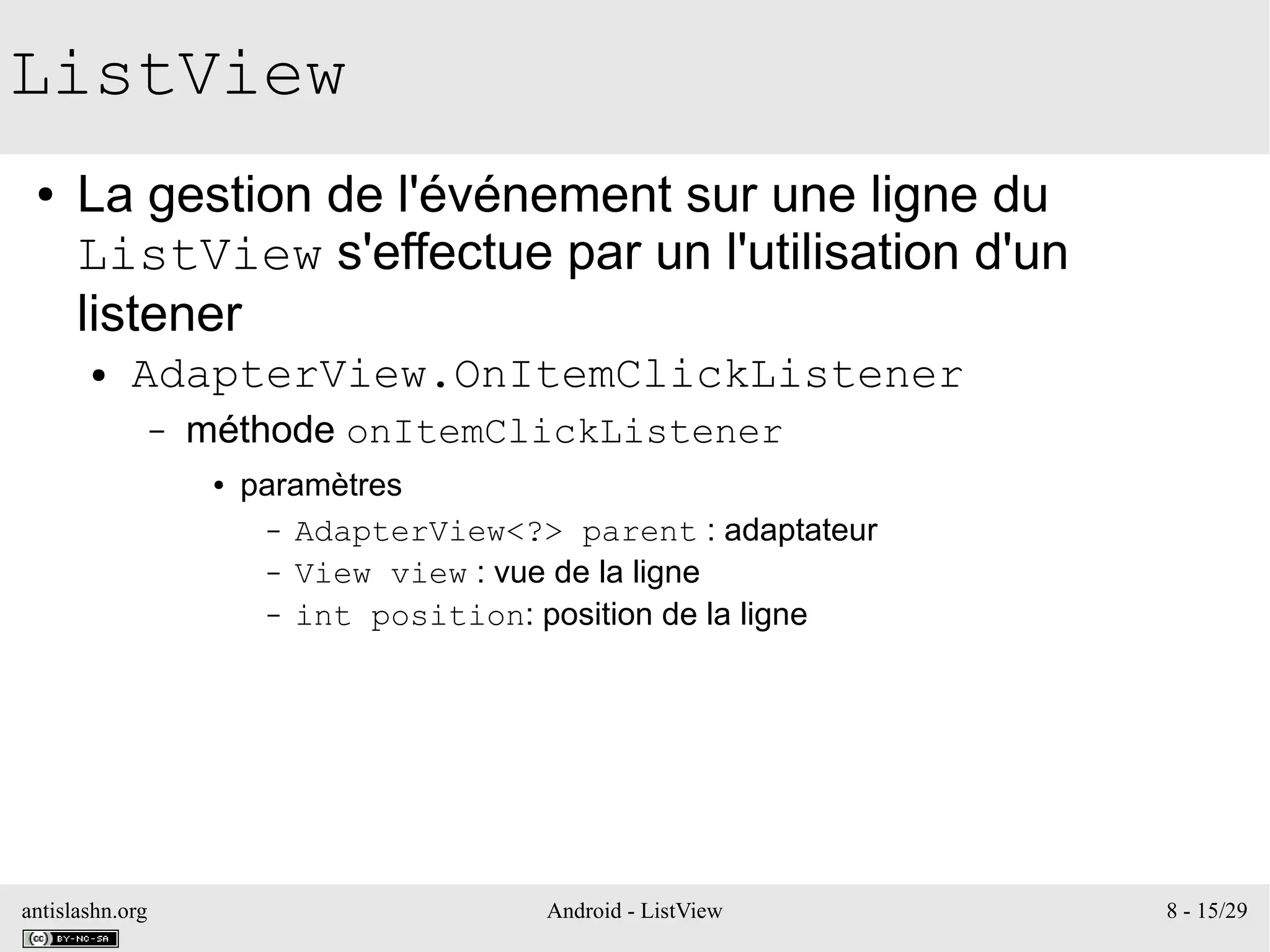 antislashn.org Android - ListView 8 - 15/29
ListView
● La gestion de l'événement sur une ligne du
ListView s'effectue par un l'utilisation d'un
listener
● AdapterView.OnItemClickListener
– méthode onItemClickListener
● paramètres
– AdapterView<?> parent : adaptateur
– View view : vue de la ligne
– int position: position de la ligne
 
