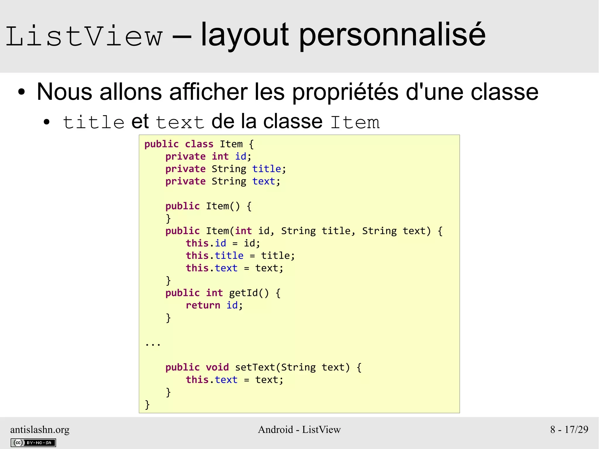 antislashn.org Android - ListView 8 - 17/29
ListView – layout personnalisé
● Nous allons afficher les propriétés d'une classe
● title et text de la classe Item
public class Item {
private int id;
private String title;
private String text;
public Item() {
}
public Item(int id, String title, String text) {
this.id = id;
this.title = title;
this.text = text;
}
public int getId() {
return id;
}
...
public void setText(String text) {
this.text = text;
}
}
 