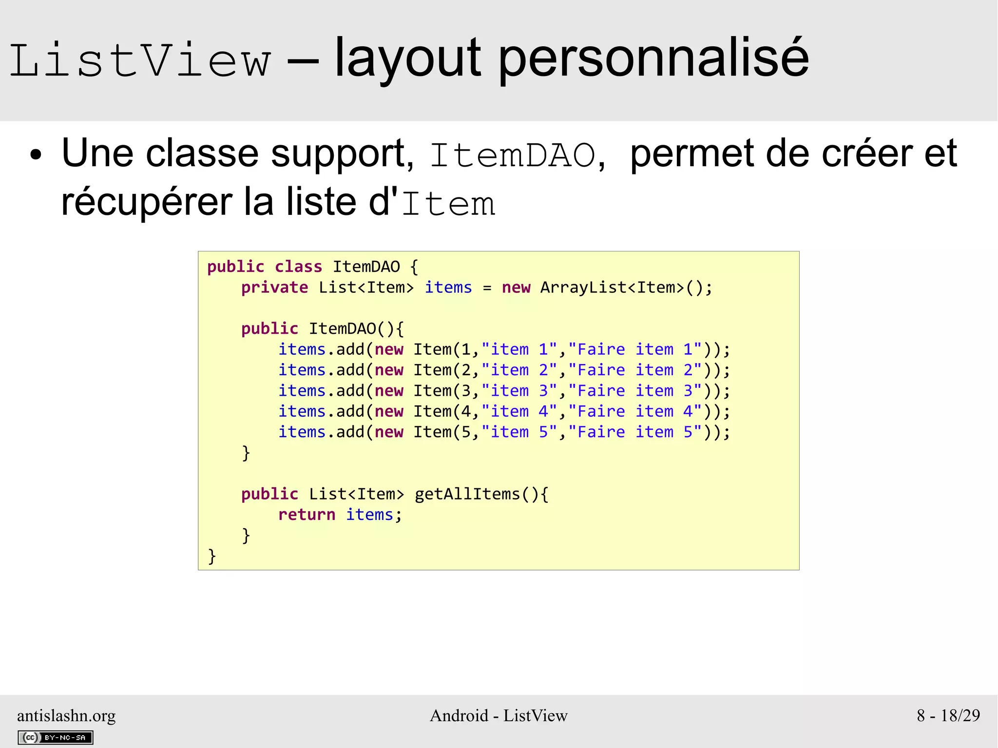 antislashn.org Android - ListView 8 - 18/29
ListView – layout personnalisé
● Une classe support, ItemDAO, permet de créer et
récupérer la liste d'Item
public class ItemDAO {
private List<Item> items = new ArrayList<Item>();
public ItemDAO(){
items.add(new Item(1,"item 1","Faire item 1"));
items.add(new Item(2,"item 2","Faire item 2"));
items.add(new Item(3,"item 3","Faire item 3"));
items.add(new Item(4,"item 4","Faire item 4"));
items.add(new Item(5,"item 5","Faire item 5"));
}
public List<Item> getAllItems(){
return items;
}
}
 