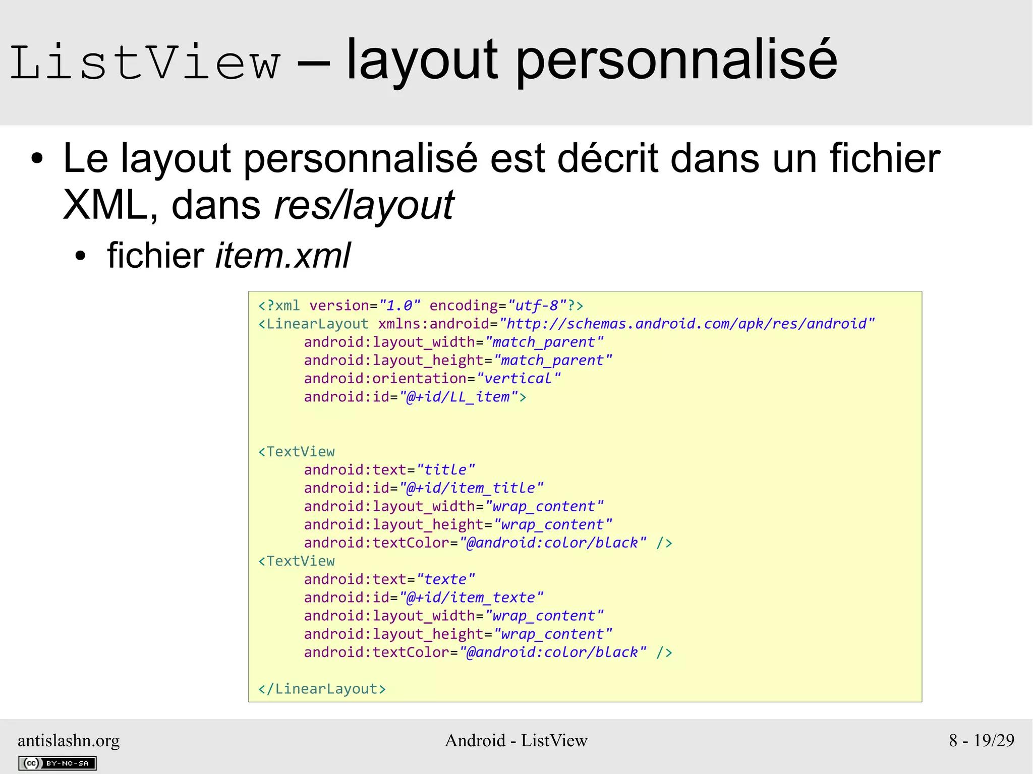 antislashn.org Android - ListView 8 - 19/29
ListView – layout personnalisé
● Le layout personnalisé est décrit dans un fichier
XML, dans res/layout
● fichier item.xml
<?xml version="1.0" encoding="utf-8"?>
<LinearLayout xmlns:android="http://schemas.android.com/apk/res/android"
android:layout_width="match_parent"
android:layout_height="match_parent"
android:orientation="vertical"
android:id="@+id/LL_item">
<TextView
android:text="title"
android:id="@+id/item_title"
android:layout_width="wrap_content"
android:layout_height="wrap_content"
android:textColor="@android:color/black" />
<TextView
android:text="texte"
android:id="@+id/item_texte"
android:layout_width="wrap_content"
android:layout_height="wrap_content"
android:textColor="@android:color/black" />
</LinearLayout>
 