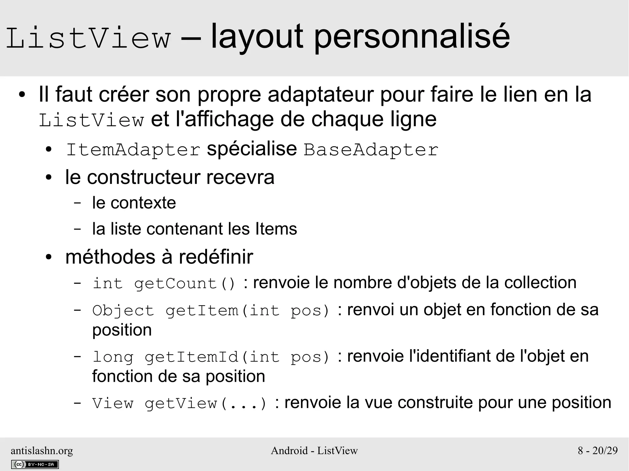 antislashn.org Android - ListView 8 - 20/29
ListView – layout personnalisé
● Il faut créer son propre adaptateur pour faire le lien en la
ListView et l'affichage de chaque ligne
● ItemAdapter spécialise BaseAdapter
● le constructeur recevra
– le contexte
– la liste contenant les Items
● méthodes à redéfinir
– int getCount() : renvoie le nombre d'objets de la collection
– Object getItem(int pos) : renvoi un objet en fonction de sa
position
– long getItemId(int pos) : renvoie l'identifiant de l'objet en
fonction de sa position
– View getView(...) : renvoie la vue construite pour une position
 