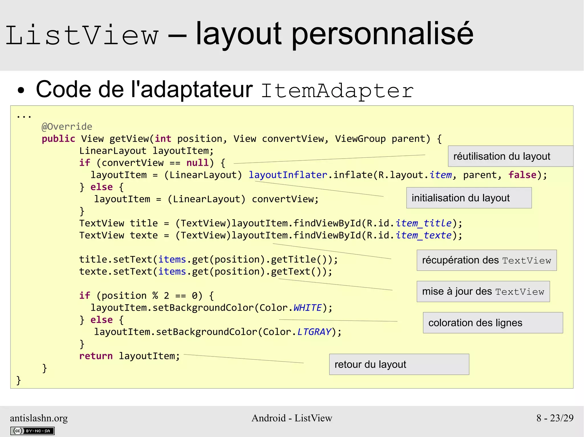 antislashn.org Android - ListView 8 - 23/29
ListView – layout personnalisé
● Code de l'adaptateur ItemAdapter
...
@Override
public View getView(int position, View convertView, ViewGroup parent) {
LinearLayout layoutItem;
if (convertView == null) {
layoutItem = (LinearLayout) layoutInflater.inflate(R.layout.item, parent, false);
} else {
layoutItem = (LinearLayout) convertView;
}
TextView title = (TextView)layoutItem.findViewById(R.id.item_title);
TextView texte = (TextView)layoutItem.findViewById(R.id.item_texte);
title.setText(items.get(position).getTitle());
texte.setText(items.get(position).getText());
if (position % 2 == 0) {
layoutItem.setBackgroundColor(Color.WHITE);
} else {
layoutItem.setBackgroundColor(Color.LTGRAY);
}
return layoutItem;
}
}
réutilisation du layout
initialisation du layout
récupération des TextView
mise à jour des TextView
coloration des lignes
retour du layout
 