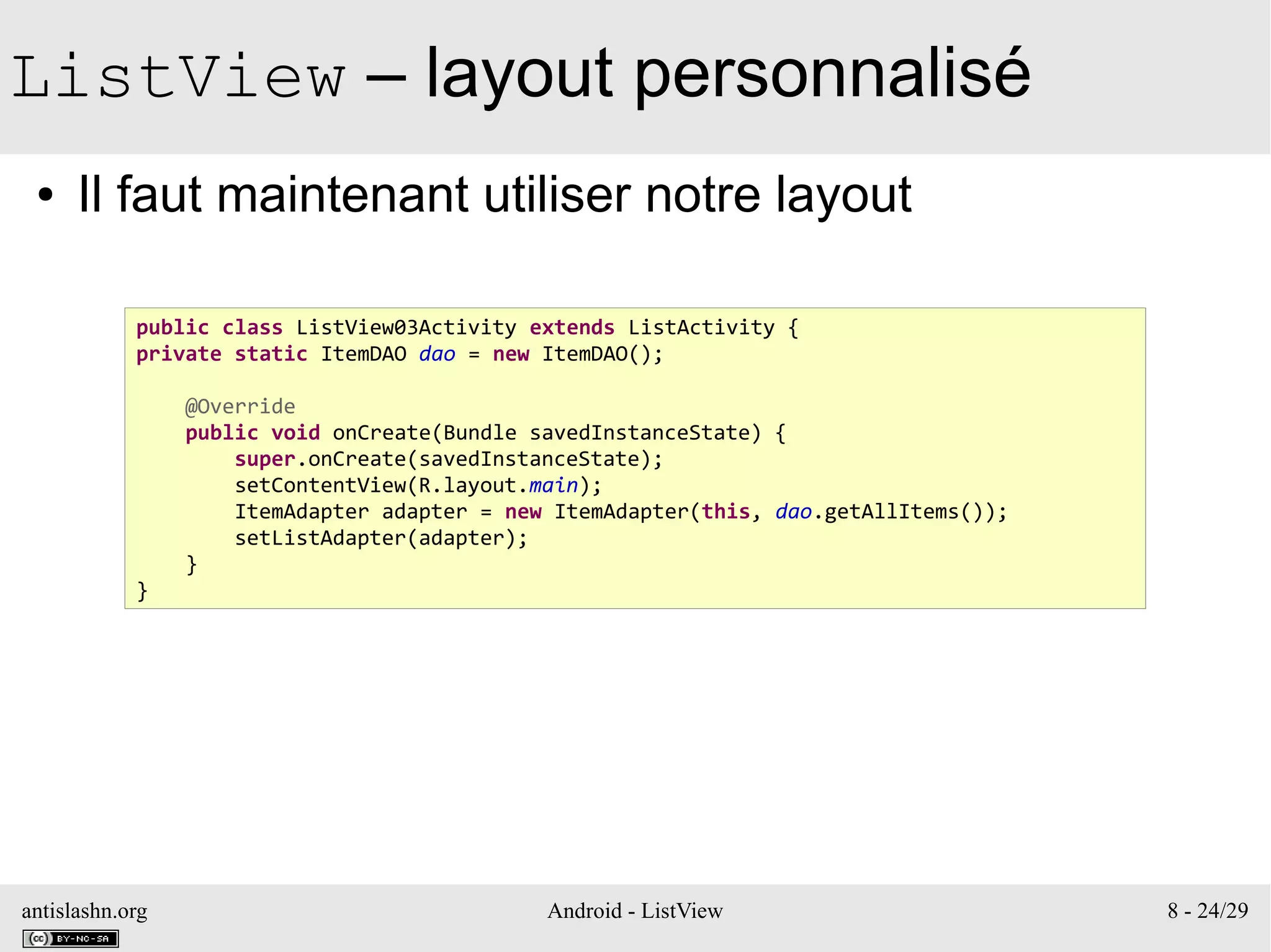 antislashn.org Android - ListView 8 - 24/29
ListView – layout personnalisé
● Il faut maintenant utiliser notre layout
public class ListView03Activity extends ListActivity {
private static ItemDAO dao = new ItemDAO();
@Override
public void onCreate(Bundle savedInstanceState) {
super.onCreate(savedInstanceState);
setContentView(R.layout.main);
ItemAdapter adapter = new ItemAdapter(this, dao.getAllItems());
setListAdapter(adapter);
}
}
 