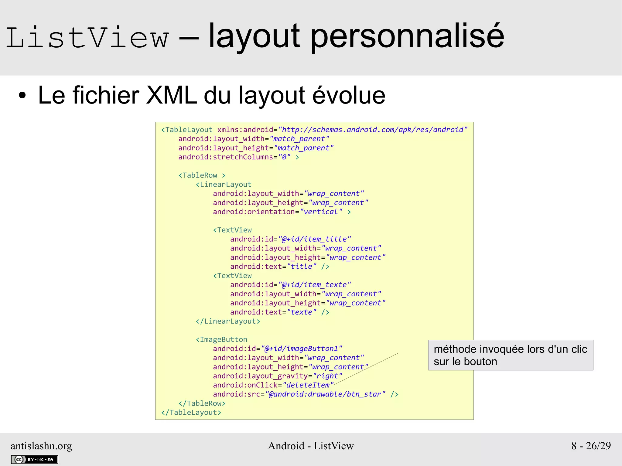 antislashn.org Android - ListView 8 - 26/29
ListView – layout personnalisé
● Le fichier XML du layout évolue
<TableLayout xmlns:android="http://schemas.android.com/apk/res/android"
android:layout_width="match_parent"
android:layout_height="match_parent"
android:stretchColumns="0" >
<TableRow >
<LinearLayout
android:layout_width="wrap_content"
android:layout_height="wrap_content"
android:orientation="vertical" >
<TextView
android:id="@+id/item_title"
android:layout_width="wrap_content"
android:layout_height="wrap_content"
android:text="title" />
<TextView
android:id="@+id/item_texte"
android:layout_width="wrap_content"
android:layout_height="wrap_content"
android:text="texte" />
</LinearLayout>
<ImageButton
android:id="@+id/imageButton1"
android:layout_width="wrap_content"
android:layout_height="wrap_content"
android:layout_gravity="right"
android:onClick="deleteItem"
android:src="@android:drawable/btn_star" />
</TableRow>
</TableLayout>
méthode invoquée lors d'un clic
sur le bouton
 