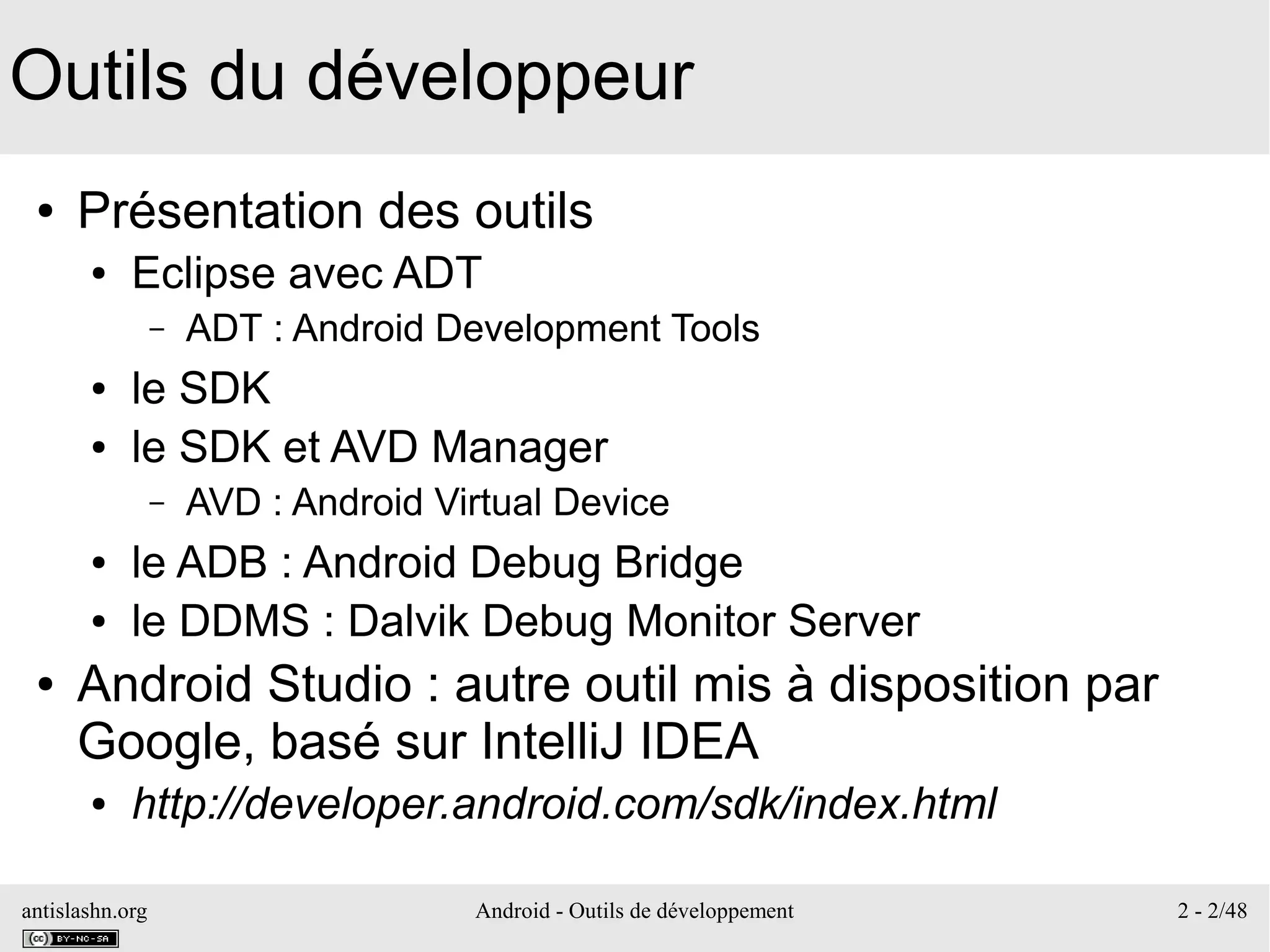 antislashn.org Android - Outils de développement 2 - 2/48
Outils du développeur
● Présentation des outils
● Eclipse avec ADT
– ADT : Android Development Tools
● le SDK
● le SDK et AVD Manager
– AVD : Android Virtual Device
● le ADB : Android Debug Bridge
● le DDMS : Dalvik Debug Monitor Server
● Android Studio : autre outil mis à disposition par
Google, basé sur IntelliJ IDEA
● http://developer.android.com/sdk/index.html
 