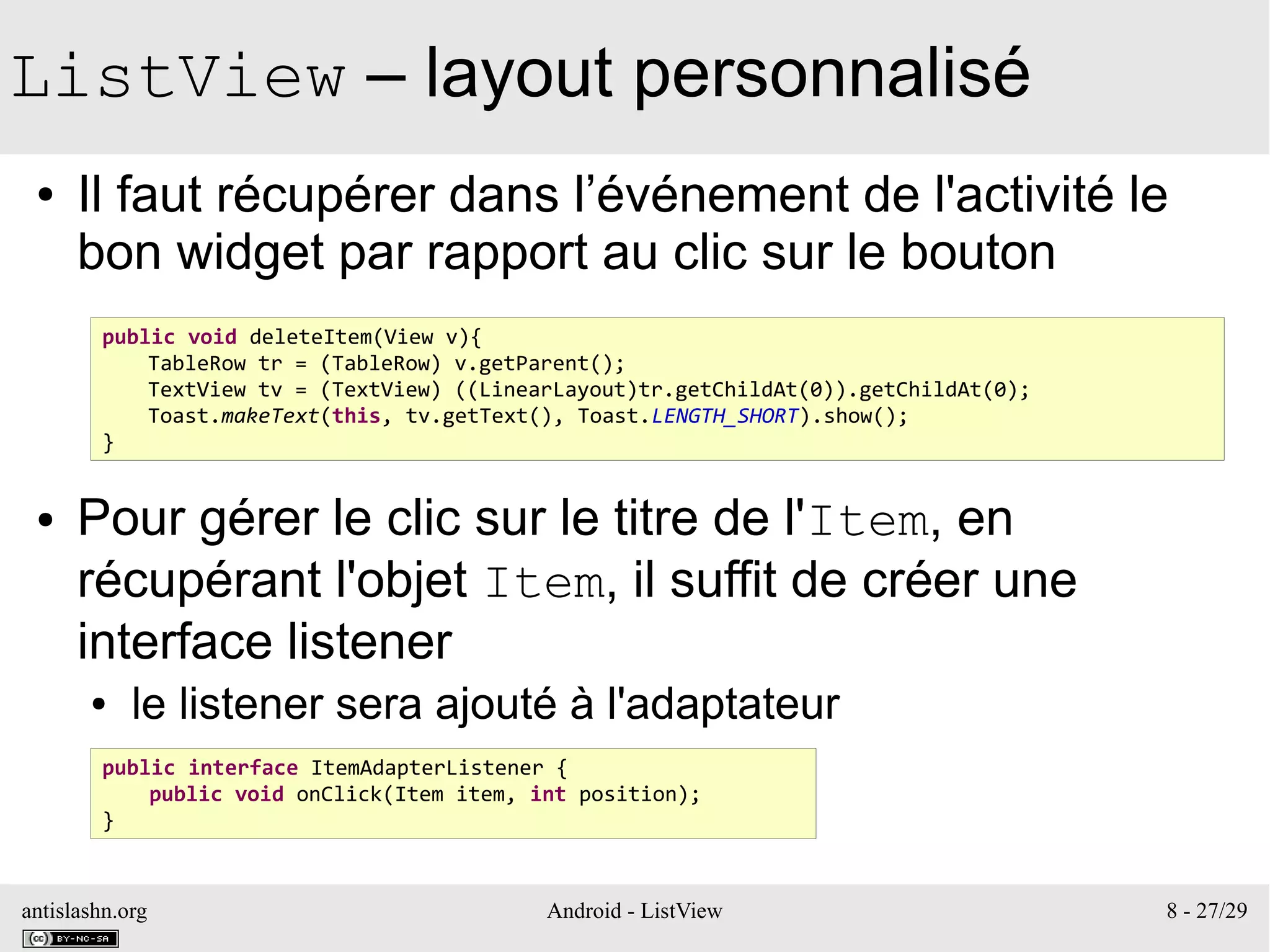 antislashn.org Android - ListView 8 - 27/29
ListView – layout personnalisé
● Il faut récupérer dans l’événement de l'activité le
bon widget par rapport au clic sur le bouton
● Pour gérer le clic sur le titre de l'Item, en
récupérant l'objet Item, il suffit de créer une
interface listener
● le listener sera ajouté à l'adaptateur
public void deleteItem(View v){
TableRow tr = (TableRow) v.getParent();
TextView tv = (TextView) ((LinearLayout)tr.getChildAt(0)).getChildAt(0);
Toast.makeText(this, tv.getText(), Toast.LENGTH_SHORT).show();
}
public interface ItemAdapterListener {
public void onClick(Item item, int position);
}
 