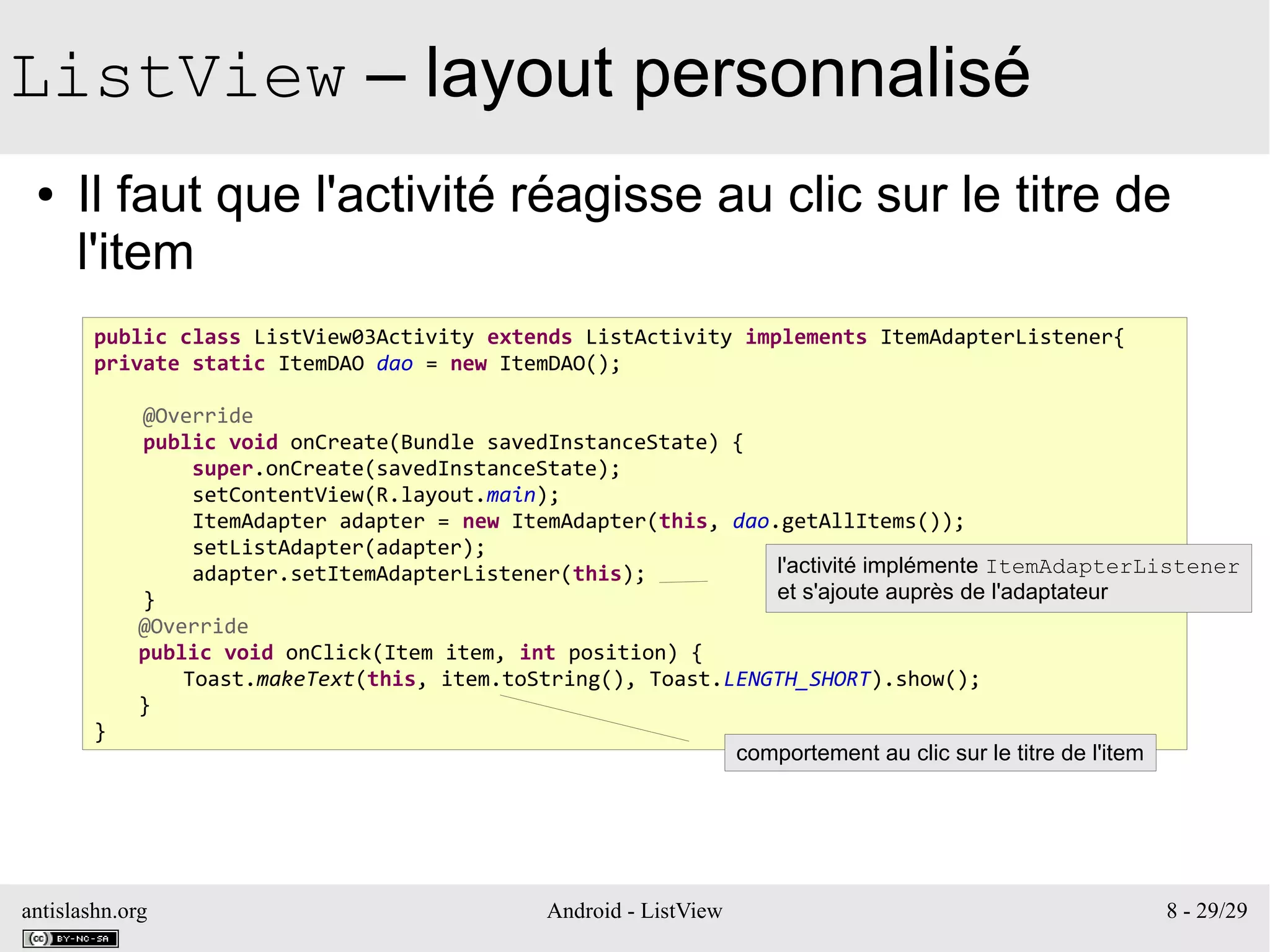 antislashn.org Android - ListView 8 - 29/29
ListView – layout personnalisé
● Il faut que l'activité réagisse au clic sur le titre de
l'item
public class ListView03Activity extends ListActivity implements ItemAdapterListener{
private static ItemDAO dao = new ItemDAO();
@Override
public void onCreate(Bundle savedInstanceState) {
super.onCreate(savedInstanceState);
setContentView(R.layout.main);
ItemAdapter adapter = new ItemAdapter(this, dao.getAllItems());
setListAdapter(adapter);
adapter.setItemAdapterListener(this);
}
@Override
public void onClick(Item item, int position) {
Toast.makeText(this, item.toString(), Toast.LENGTH_SHORT).show();
}
}
l'activité implémente ItemAdapterListener
et s'ajoute auprès de l'adaptateur
comportement au clic sur le titre de l'item
 
