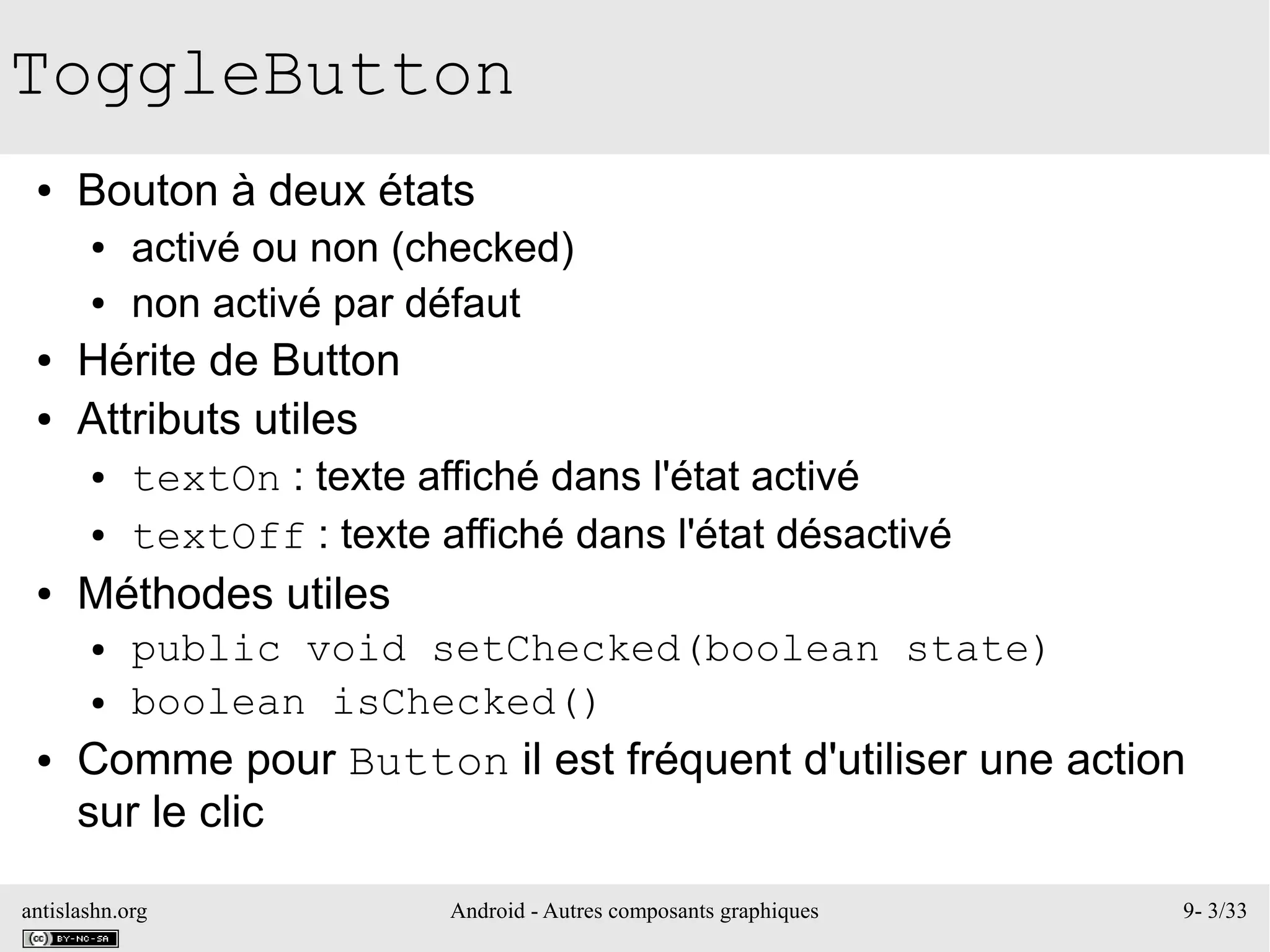 antislashn.org Android - Autres composants graphiques 9- 3/33
ToggleButton
● Bouton à deux états
● activé ou non (checked)
● non activé par défaut
● Hérite de Button
● Attributs utiles
● textOn : texte affiché dans l'état activé
● textOff : texte affiché dans l'état désactivé
● Méthodes utiles
● public void setChecked(boolean state)
● boolean isChecked()
● Comme pour Button il est fréquent d'utiliser une action
sur le clic
 
