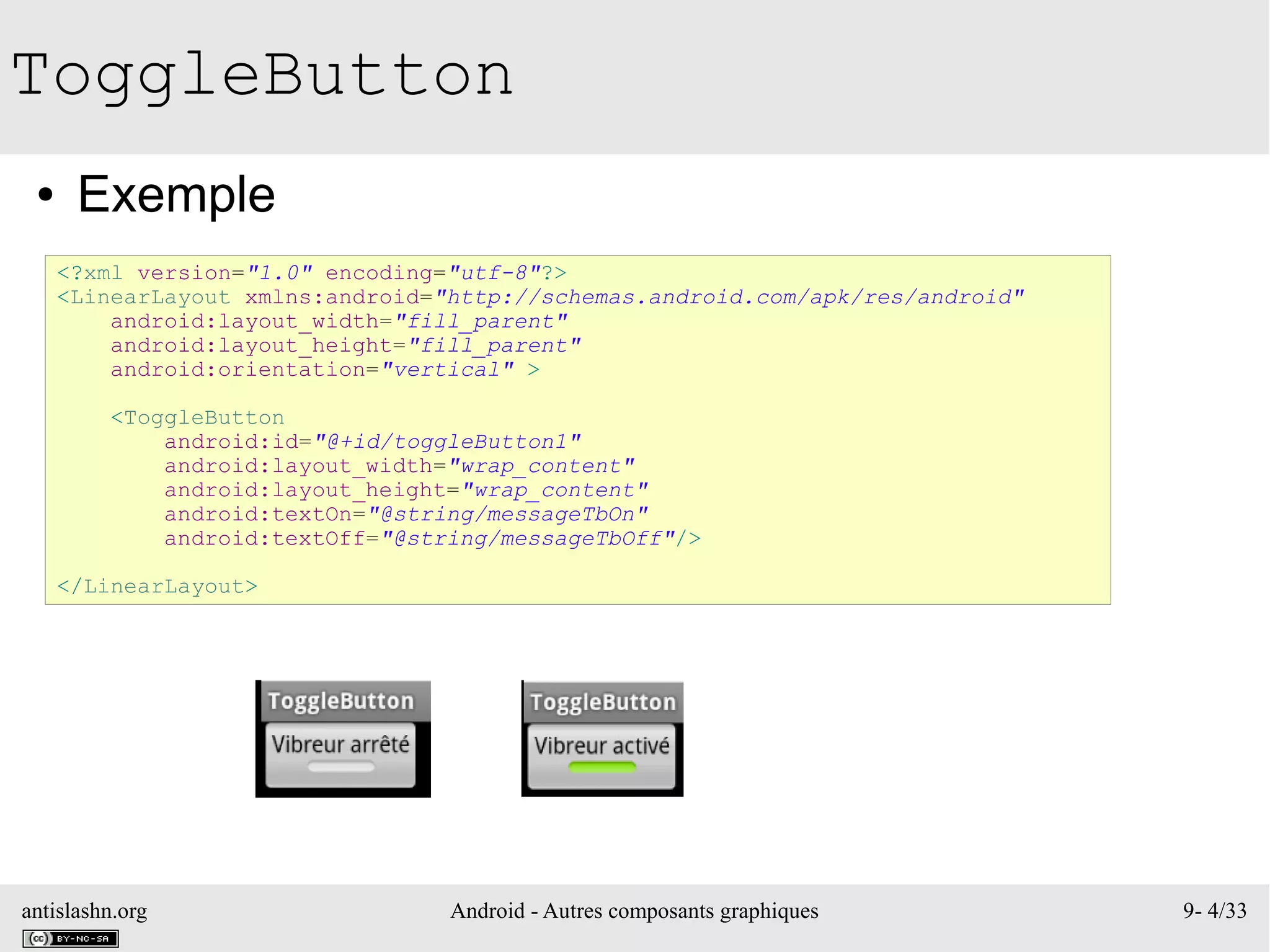 antislashn.org Android - Autres composants graphiques 9- 4/33
ToggleButton
● Exemple
<?xml version="1.0" encoding="utf-8"?>
<LinearLayout xmlns:android="http://schemas.android.com/apk/res/android"
android:layout_width="fill_parent"
android:layout_height="fill_parent"
android:orientation="vertical" >
<ToggleButton
android:id="@+id/toggleButton1"
android:layout_width="wrap_content"
android:layout_height="wrap_content"
android:textOn="@string/messageTbOn"
android:textOff="@string/messageTbOff"/>
</LinearLayout>
 