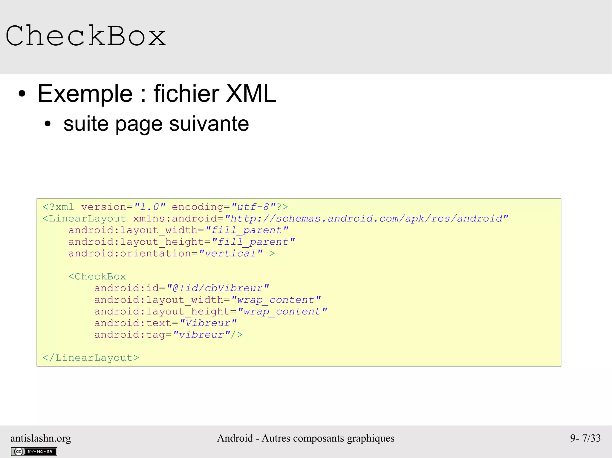 antislashn.org Android - Autres composants graphiques 9- 7/33
CheckBox
● Exemple : fichier XML
● suite page suivante
<?xml version="1.0" encoding="utf-8"?>
<LinearLayout xmlns:android="http://schemas.android.com/apk/res/android"
android:layout_width="fill_parent"
android:layout_height="fill_parent"
android:orientation="vertical" >
<CheckBox
android:id="@+id/cbVibreur"
android:layout_width="wrap_content"
android:layout_height="wrap_content"
android:text="Vibreur"
android:tag="vibreur"/>
</LinearLayout>
 