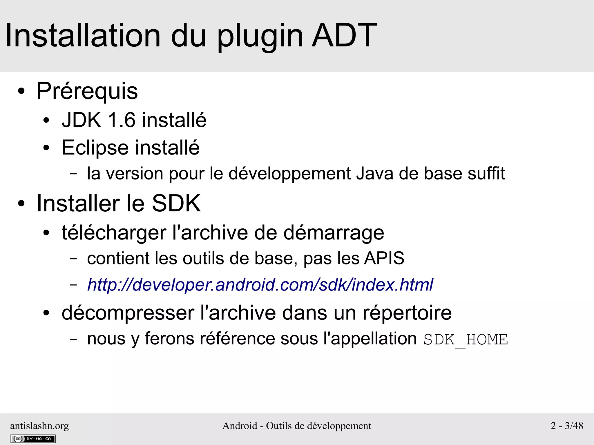 antislashn.org Android - Outils de développement 2 - 3/48
Installation du plugin ADT
● Prérequis
● JDK 1.6 installé
● Eclipse installé
– la version pour le développement Java de base suffit
● Installer le SDK
● télécharger l'archive de démarrage
– contient les outils de base, pas les APIS
– http://developer.android.com/sdk/index.html
● décompresser l'archive dans un répertoire
– nous y ferons référence sous l'appellation SDK_HOME
 