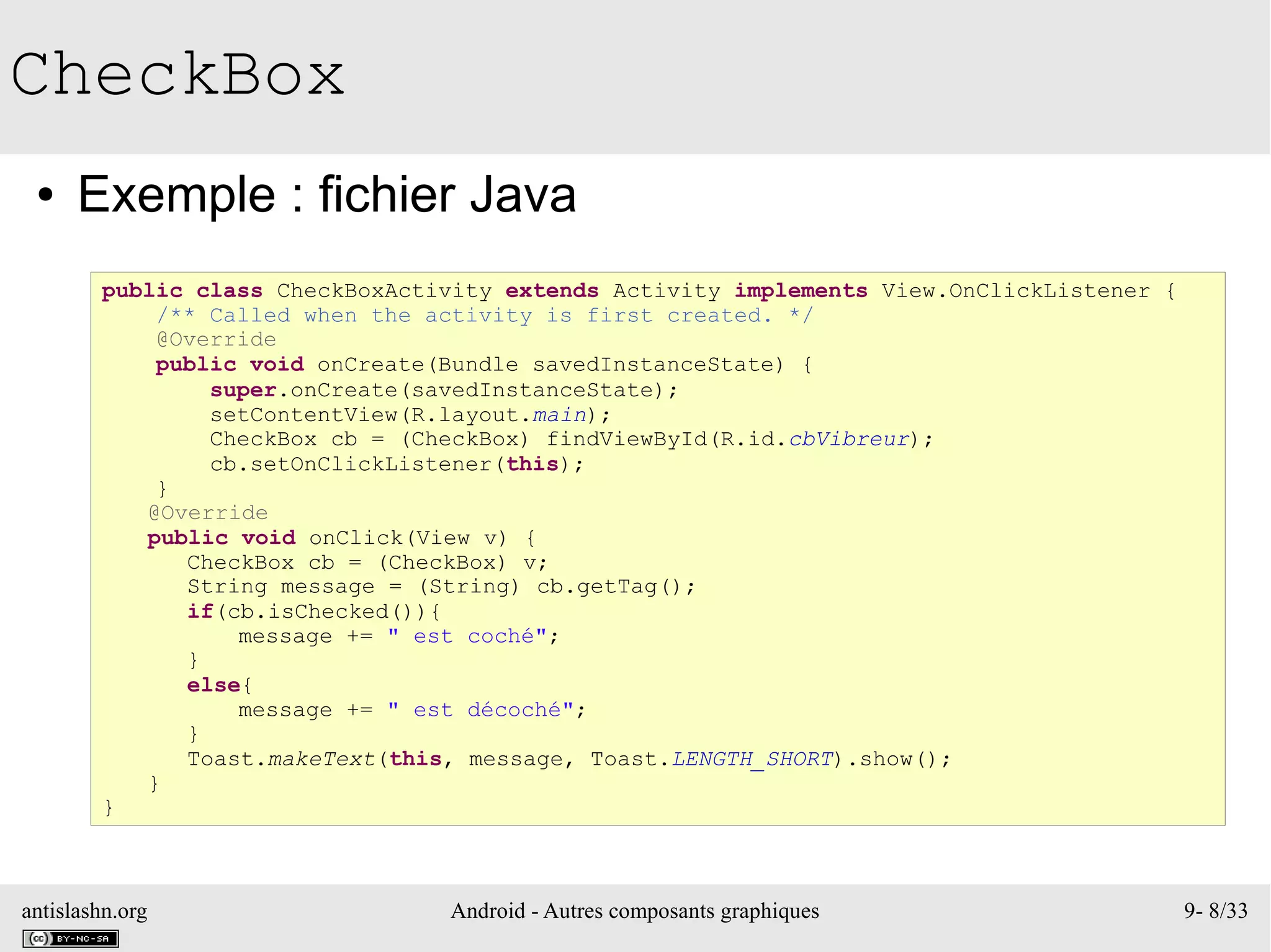 antislashn.org Android - Autres composants graphiques 9- 8/33
CheckBox
● Exemple : fichier Java
public class CheckBoxActivity extends Activity implements View.OnClickListener {
/** Called when the activity is first created. */
@Override
public void onCreate(Bundle savedInstanceState) {
super.onCreate(savedInstanceState);
setContentView(R.layout.main);
CheckBox cb = (CheckBox) findViewById(R.id.cbVibreur);
cb.setOnClickListener(this);
}
@Override
public void onClick(View v) {
CheckBox cb = (CheckBox) v;
String message = (String) cb.getTag();
if(cb.isChecked()){
message += " est coché";
}
else{
message += " est décoché";
}
Toast.makeText(this, message, Toast.LENGTH_SHORT).show();
}
}
 