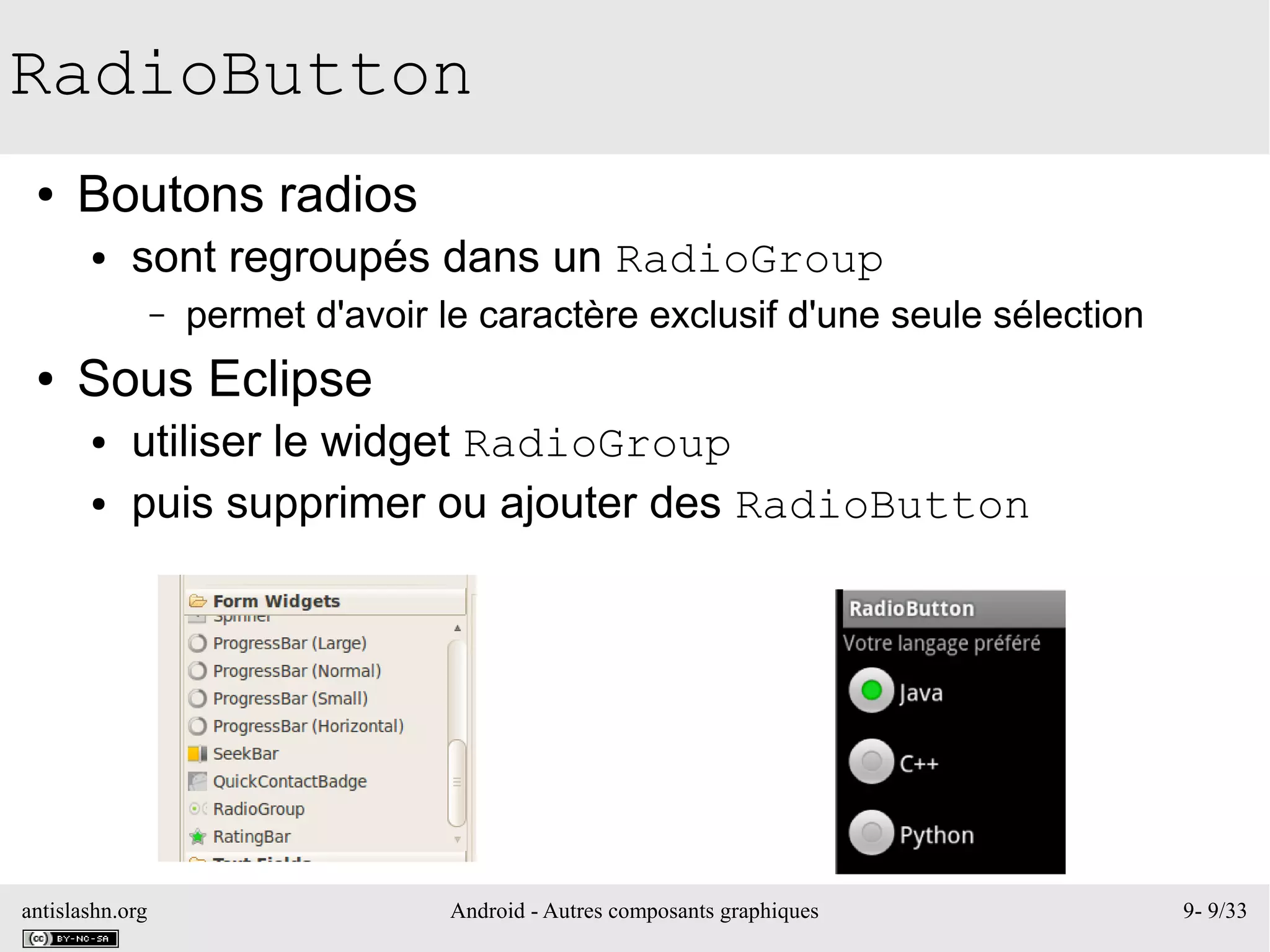 antislashn.org Android - Autres composants graphiques 9- 9/33
RadioButton
● Boutons radios
● sont regroupés dans un RadioGroup
– permet d'avoir le caractère exclusif d'une seule sélection
● Sous Eclipse
● utiliser le widget RadioGroup
● puis supprimer ou ajouter des RadioButton
 