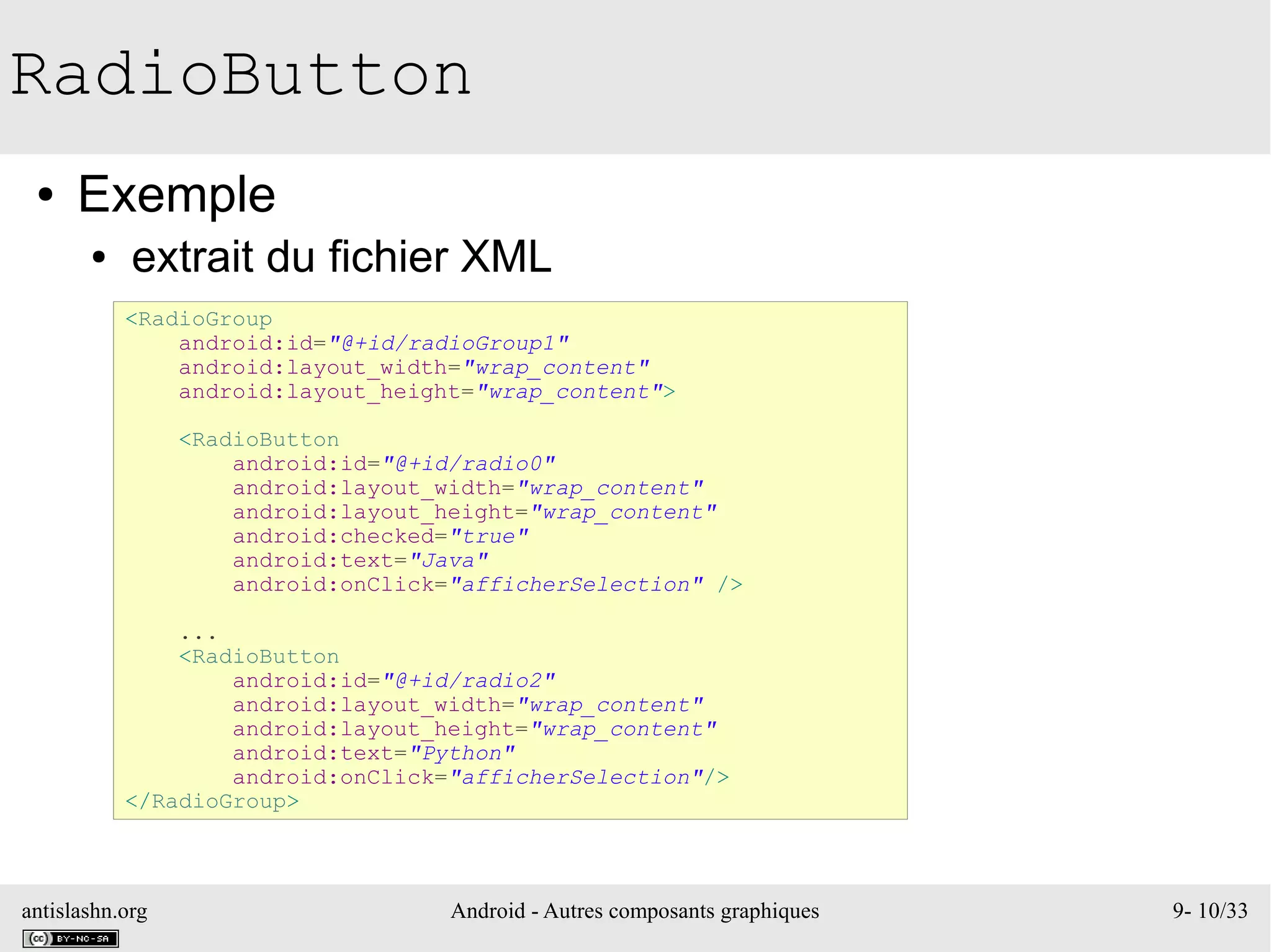 antislashn.org Android - Autres composants graphiques 9- 10/33
RadioButton
● Exemple
● extrait du fichier XML
<RadioGroup
android:id="@+id/radioGroup1"
android:layout_width="wrap_content"
android:layout_height="wrap_content">
<RadioButton
android:id="@+id/radio0"
android:layout_width="wrap_content"
android:layout_height="wrap_content"
android:checked="true"
android:text="Java"
android:onClick="afficherSelection" />
...
<RadioButton
android:id="@+id/radio2"
android:layout_width="wrap_content"
android:layout_height="wrap_content"
android:text="Python"
android:onClick="afficherSelection"/>
</RadioGroup>
 