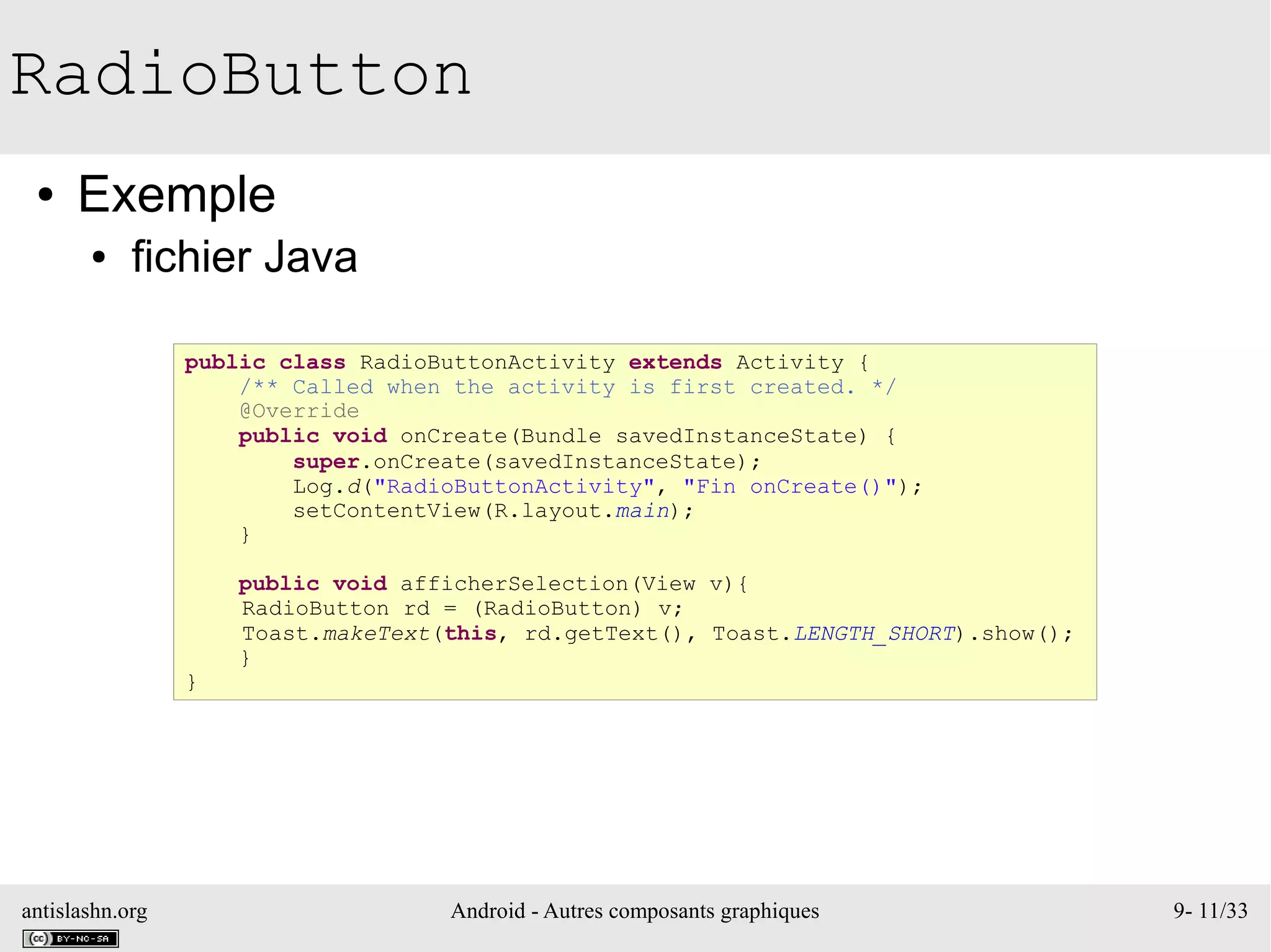 antislashn.org Android - Autres composants graphiques 9- 11/33
RadioButton
● Exemple
● fichier Java
public class RadioButtonActivity extends Activity {
/** Called when the activity is first created. */
@Override
public void onCreate(Bundle savedInstanceState) {
super.onCreate(savedInstanceState);
Log.d("RadioButtonActivity", "Fin onCreate()");
setContentView(R.layout.main);
}
public void afficherSelection(View v){
RadioButton rd = (RadioButton) v;
Toast.makeText(this, rd.getText(), Toast.LENGTH_SHORT).show();
}
}
 