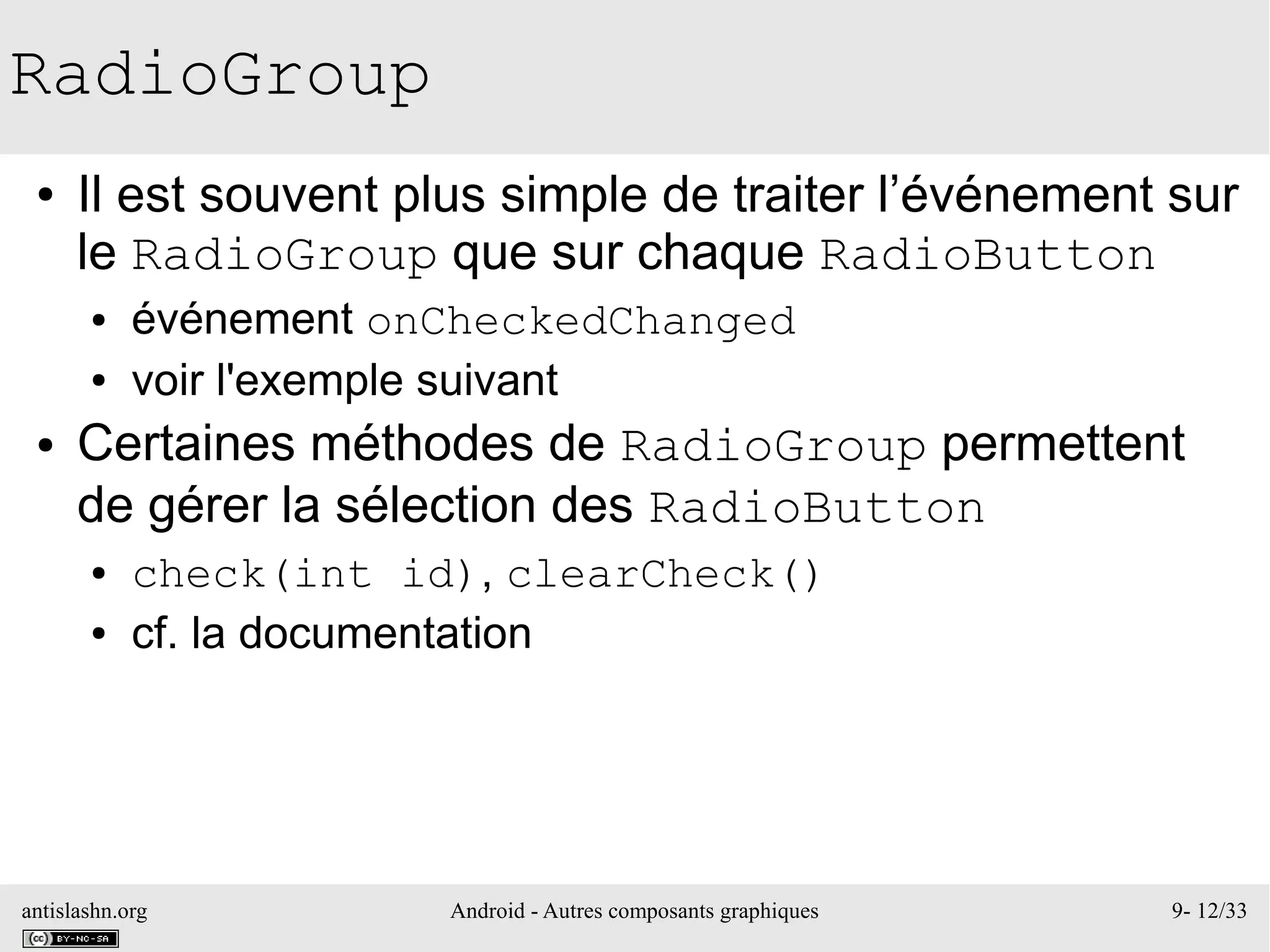 antislashn.org Android - Autres composants graphiques 9- 12/33
RadioGroup
● Il est souvent plus simple de traiter l’événement sur
le RadioGroup que sur chaque RadioButton
● événement onCheckedChanged
● voir l'exemple suivant
● Certaines méthodes de RadioGroup permettent
de gérer la sélection des RadioButton
● check(int id), clearCheck()
● cf. la documentation
 
