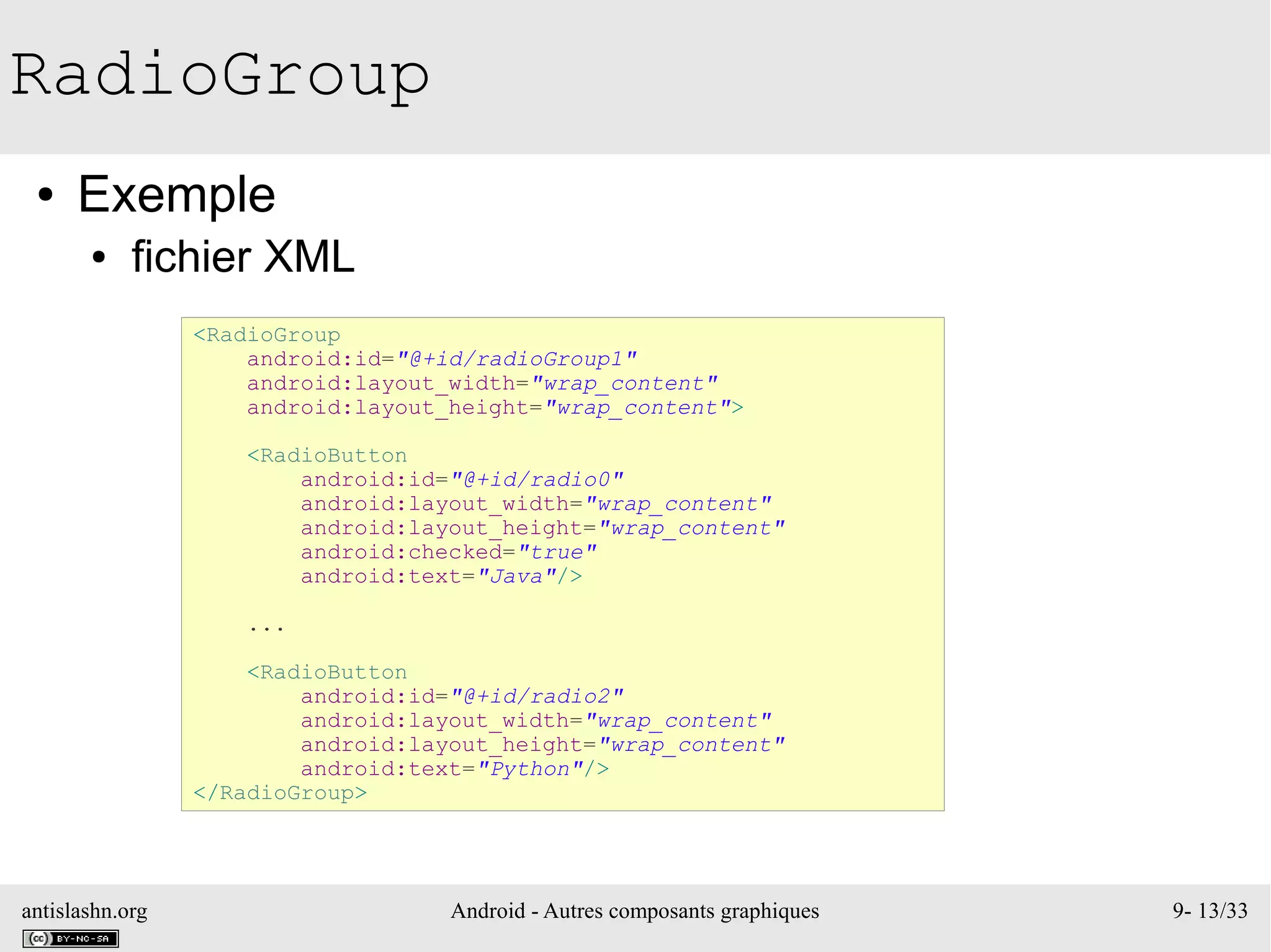 antislashn.org Android - Autres composants graphiques 9- 13/33
RadioGroup
● Exemple
● fichier XML
<RadioGroup
android:id="@+id/radioGroup1"
android:layout_width="wrap_content"
android:layout_height="wrap_content">
<RadioButton
android:id="@+id/radio0"
android:layout_width="wrap_content"
android:layout_height="wrap_content"
android:checked="true"
android:text="Java"/>
...
<RadioButton
android:id="@+id/radio2"
android:layout_width="wrap_content"
android:layout_height="wrap_content"
android:text="Python"/>
</RadioGroup>
 