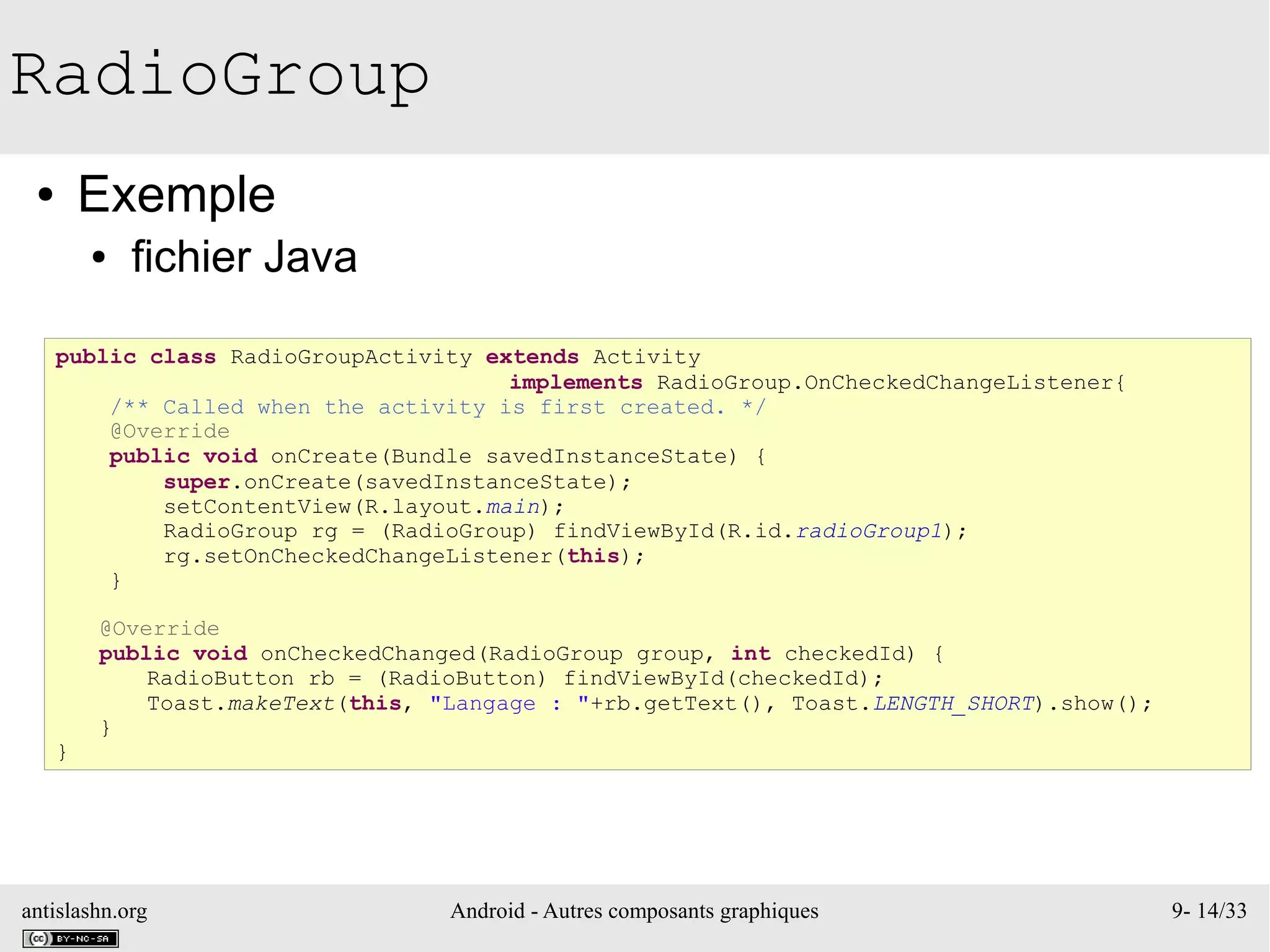 antislashn.org Android - Autres composants graphiques 9- 14/33
RadioGroup
● Exemple
● fichier Java
public class RadioGroupActivity extends Activity
implements RadioGroup.OnCheckedChangeListener{
/** Called when the activity is first created. */
@Override
public void onCreate(Bundle savedInstanceState) {
super.onCreate(savedInstanceState);
setContentView(R.layout.main);
RadioGroup rg = (RadioGroup) findViewById(R.id.radioGroup1);
rg.setOnCheckedChangeListener(this);
}
@Override
public void onCheckedChanged(RadioGroup group, int checkedId) {
RadioButton rb = (RadioButton) findViewById(checkedId);
Toast.makeText(this, "Langage : "+rb.getText(), Toast.LENGTH_SHORT).show();
}
}
 
