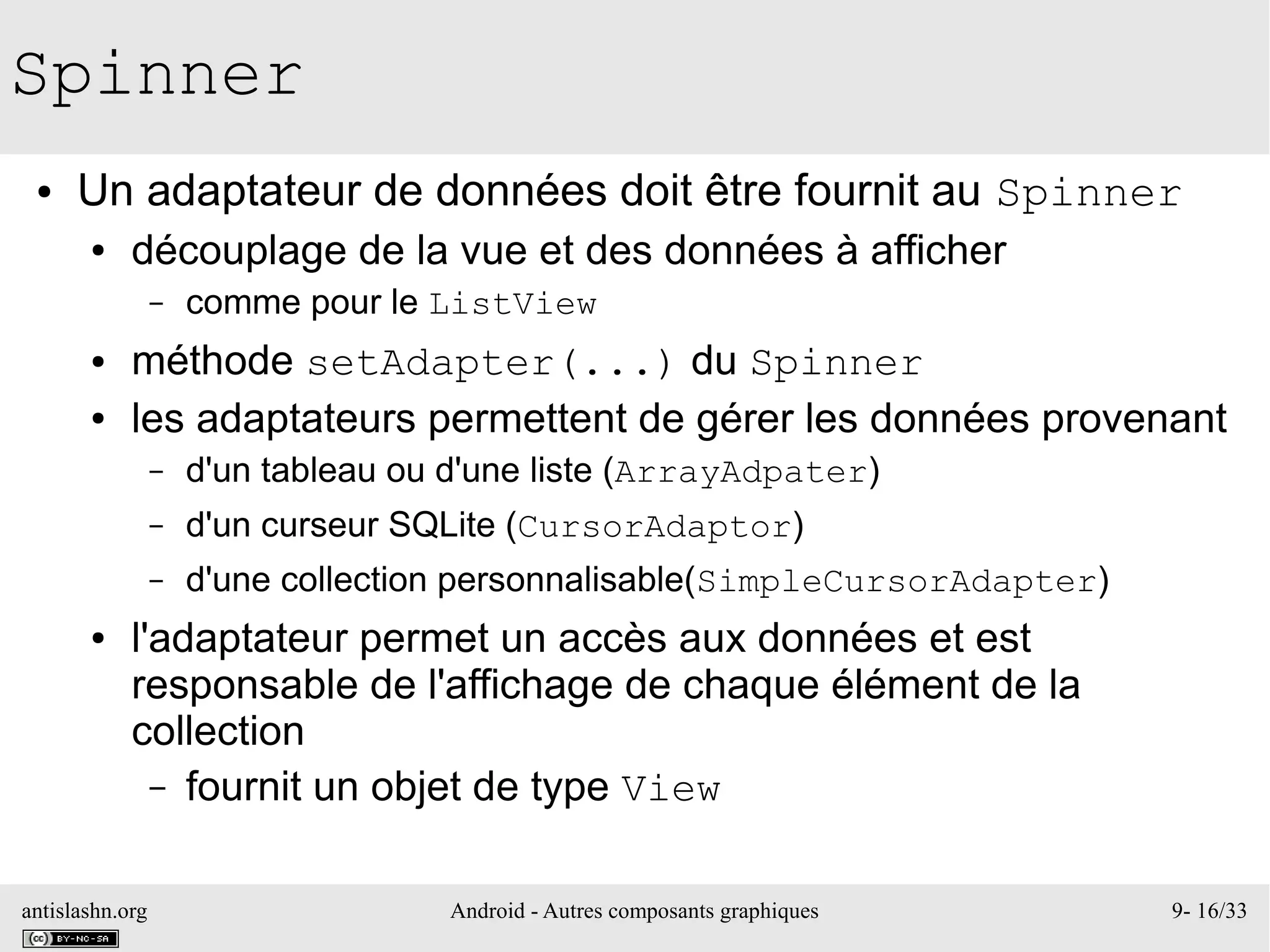 antislashn.org Android - Autres composants graphiques 9- 16/33
Spinner
● Un adaptateur de données doit être fournit au Spinner
● découplage de la vue et des données à afficher
– comme pour le ListView
● méthode setAdapter(...) du Spinner
● les adaptateurs permettent de gérer les données provenant
– d'un tableau ou d'une liste (ArrayAdpater)
– d'un curseur SQLite (CursorAdaptor)
– d'une collection personnalisable(SimpleCursorAdapter)
● l'adaptateur permet un accès aux données et est
responsable de l'affichage de chaque élément de la
collection
– fournit un objet de type View
 