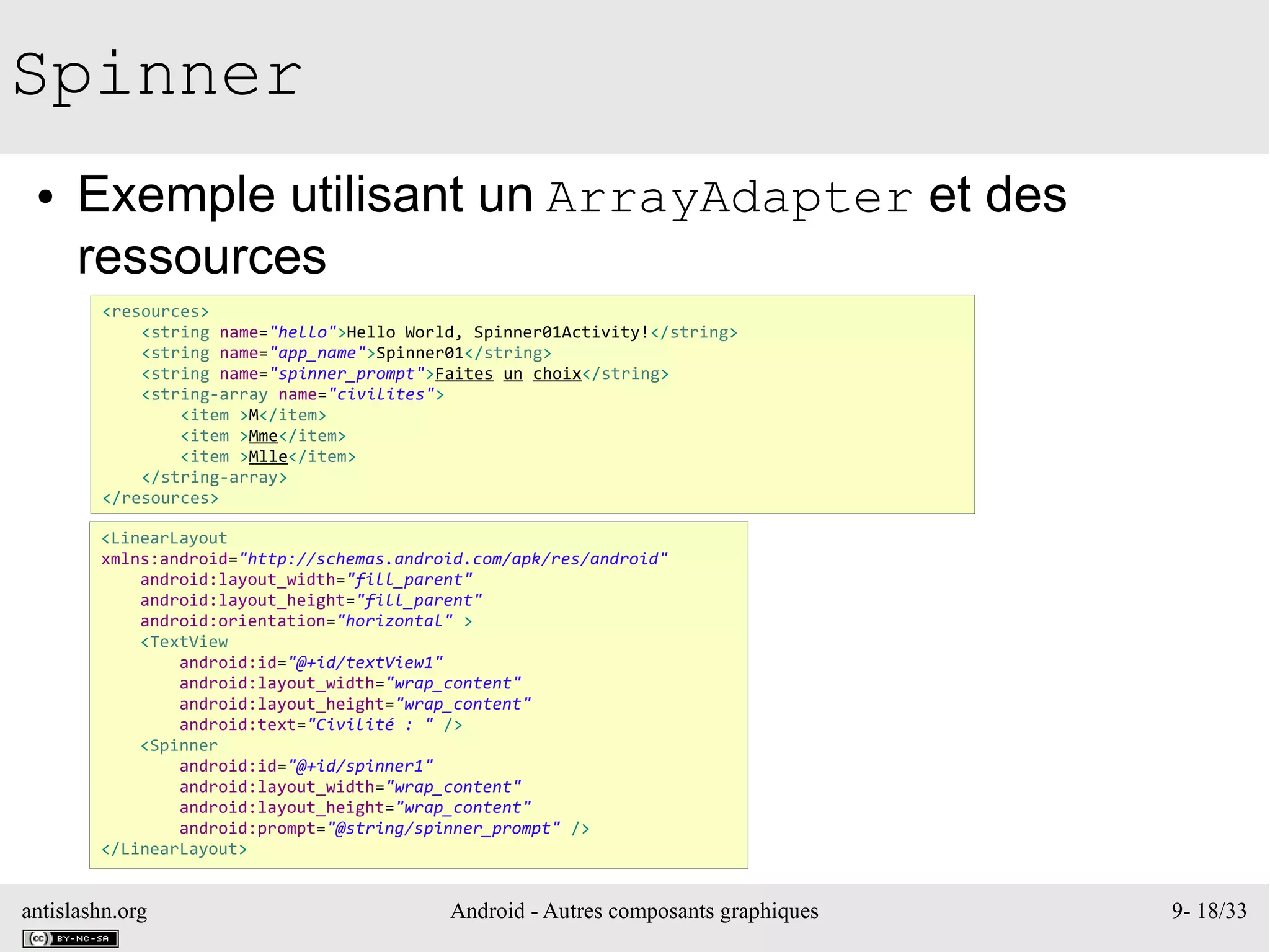 antislashn.org Android - Autres composants graphiques 9- 18/33
Spinner
● Exemple utilisant un ArrayAdapter et des
ressources
<resources>
<string name="hello">Hello World, Spinner01Activity!</string>
<string name="app_name">Spinner01</string>
<string name="spinner_prompt">Faites un choix</string>
<string-array name="civilites">
<item >M</item>
<item >Mme</item>
<item >Mlle</item>
</string-array>
</resources>
<LinearLayout
xmlns:android="http://schemas.android.com/apk/res/android"
android:layout_width="fill_parent"
android:layout_height="fill_parent"
android:orientation="horizontal" >
<TextView
android:id="@+id/textView1"
android:layout_width="wrap_content"
android:layout_height="wrap_content"
android:text="Civilité : " />
<Spinner
android:id="@+id/spinner1"
android:layout_width="wrap_content"
android:layout_height="wrap_content"
android:prompt="@string/spinner_prompt" />
</LinearLayout>
 