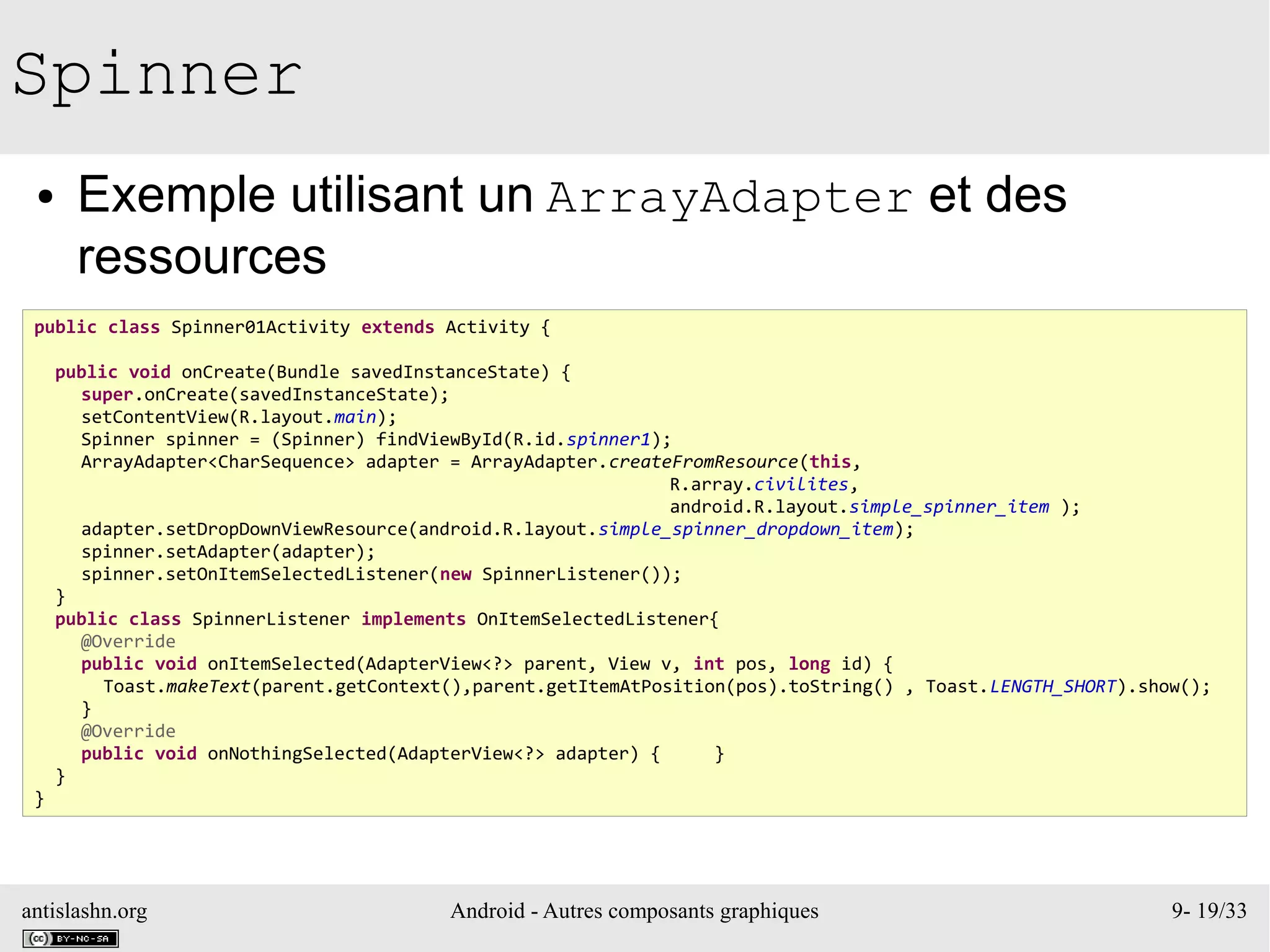 antislashn.org Android - Autres composants graphiques 9- 19/33
Spinner
● Exemple utilisant un ArrayAdapter et des
ressources
public class Spinner01Activity extends Activity {
public void onCreate(Bundle savedInstanceState) {
super.onCreate(savedInstanceState);
setContentView(R.layout.main);
Spinner spinner = (Spinner) findViewById(R.id.spinner1);
ArrayAdapter<CharSequence> adapter = ArrayAdapter.createFromResource(this,
R.array.civilites,
android.R.layout.simple_spinner_item );
adapter.setDropDownViewResource(android.R.layout.simple_spinner_dropdown_item);
spinner.setAdapter(adapter);
spinner.setOnItemSelectedListener(new SpinnerListener());
}
public class SpinnerListener implements OnItemSelectedListener{
@Override
public void onItemSelected(AdapterView<?> parent, View v, int pos, long id) {
Toast.makeText(parent.getContext(),parent.getItemAtPosition(pos).toString() , Toast.LENGTH_SHORT).show();
}
@Override
public void onNothingSelected(AdapterView<?> adapter) { }
}
}
 