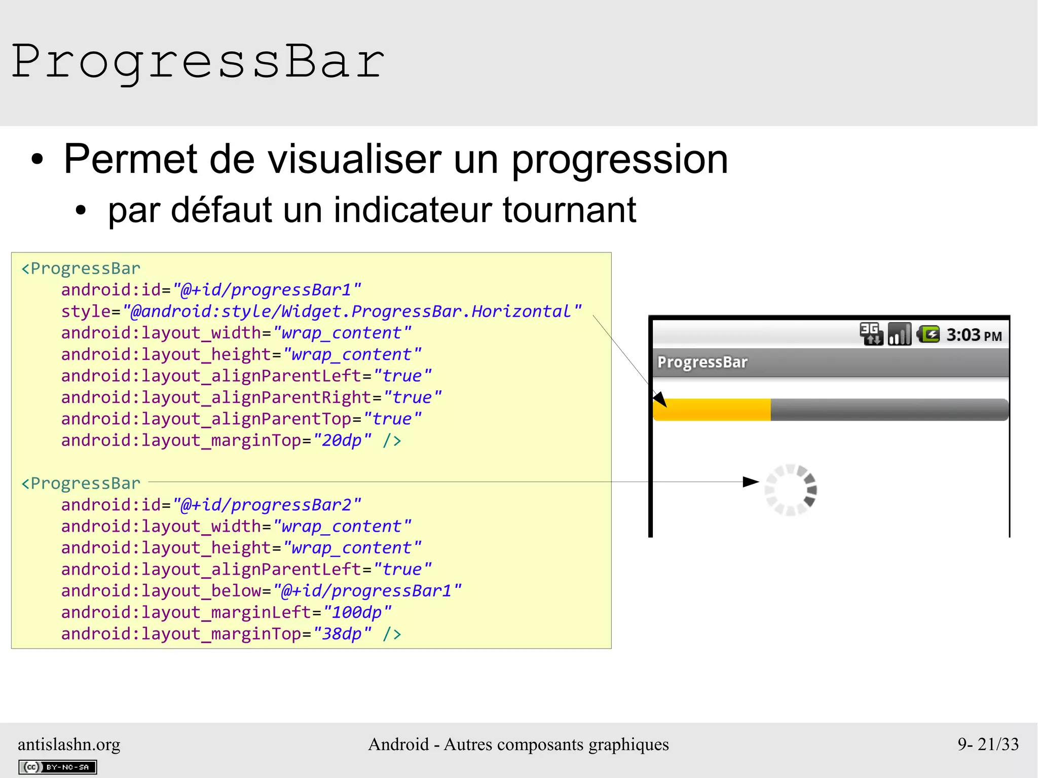 antislashn.org Android - Autres composants graphiques 9- 21/33
ProgressBar
● Permet de visualiser un progression
● par défaut un indicateur tournant
<ProgressBar
android:id="@+id/progressBar1"
style="@android:style/Widget.ProgressBar.Horizontal"
android:layout_width="wrap_content"
android:layout_height="wrap_content"
android:layout_alignParentLeft="true"
android:layout_alignParentRight="true"
android:layout_alignParentTop="true"
android:layout_marginTop="20dp" />
<ProgressBar
android:id="@+id/progressBar2"
android:layout_width="wrap_content"
android:layout_height="wrap_content"
android:layout_alignParentLeft="true"
android:layout_below="@+id/progressBar1"
android:layout_marginLeft="100dp"
android:layout_marginTop="38dp" />
 
