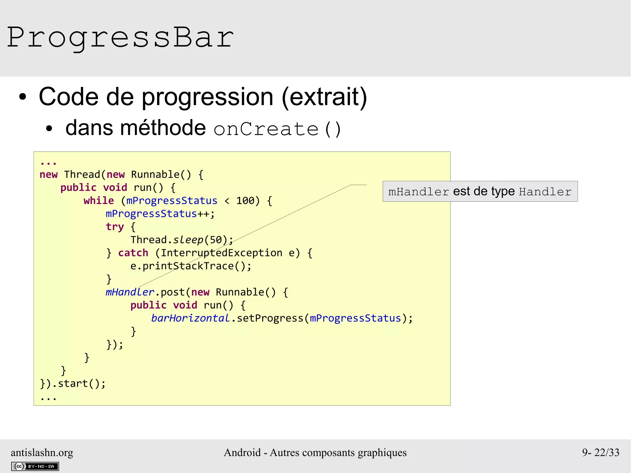 antislashn.org Android - Autres composants graphiques 9- 22/33
ProgressBar
● Code de progression (extrait)
● dans méthode onCreate()
...
new Thread(new Runnable() {
public void run() {
while (mProgressStatus < 100) {
mProgressStatus++;
try {
Thread.sleep(50);
} catch (InterruptedException e) {
e.printStackTrace();
}
mHandler.post(new Runnable() {
public void run() {
barHorizontal.setProgress(mProgressStatus);
}
});
}
}
}).start();
...
mHandler est de type Handler
 