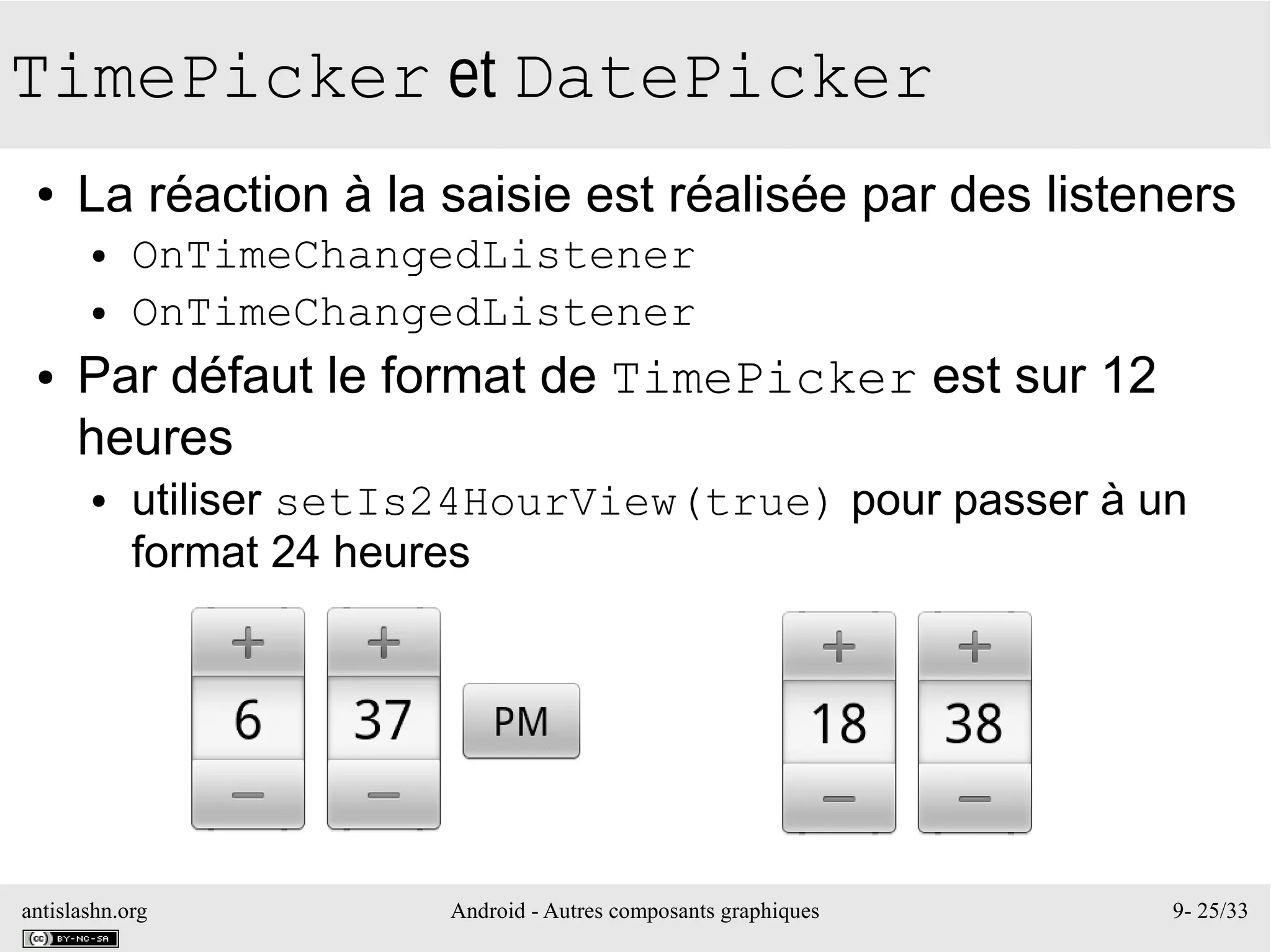 antislashn.org Android - Autres composants graphiques 9- 25/33
TimePicker et DatePicker
● La réaction à la saisie est réalisée par des listeners
● OnTimeChangedListener
● OnTimeChangedListener
● Par défaut le format de TimePicker est sur 12
heures
● utiliser setIs24HourView(true) pour passer à un
format 24 heures
 