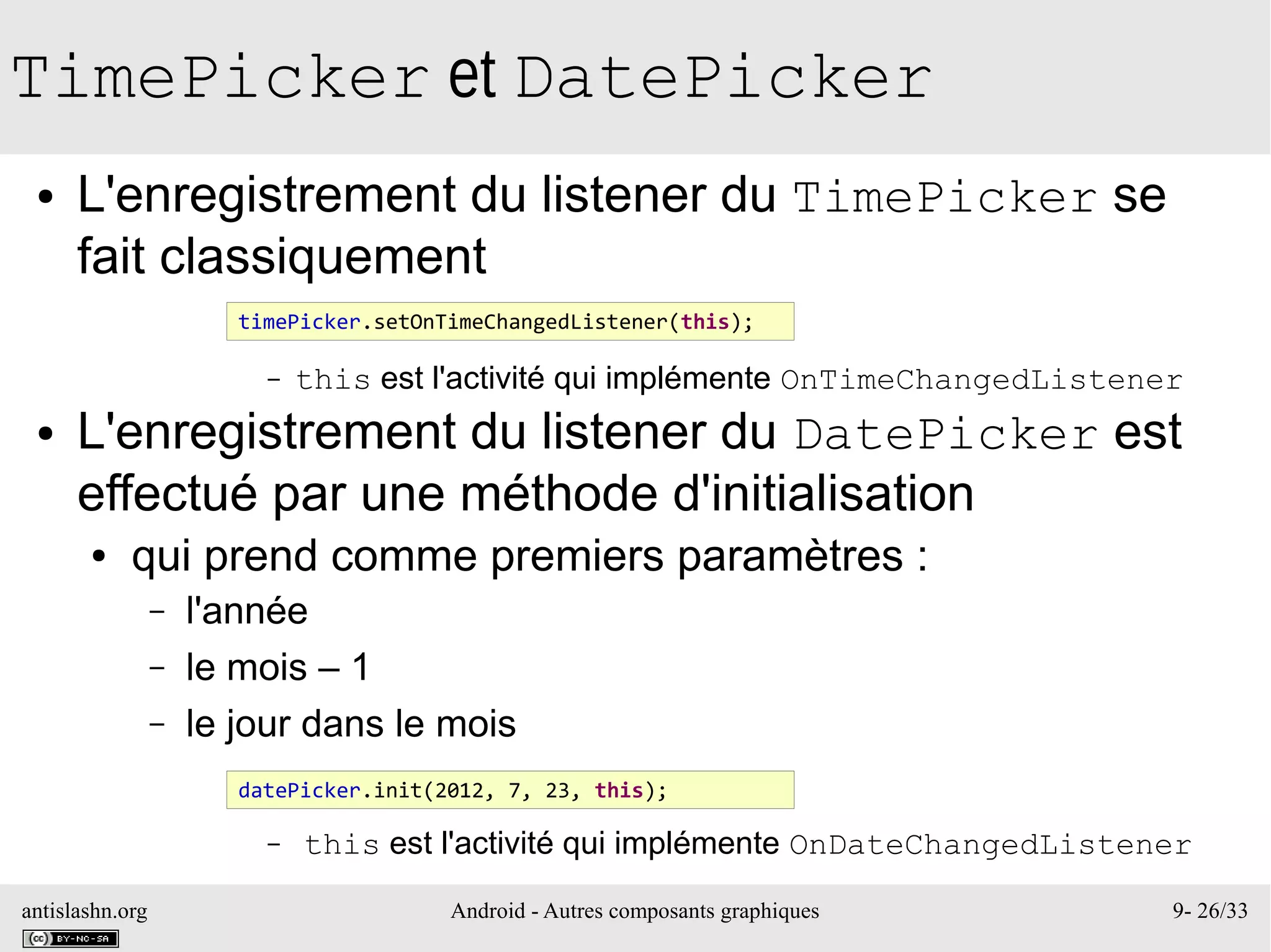 antislashn.org Android - Autres composants graphiques 9- 26/33
TimePicker et DatePicker
● L'enregistrement du listener du TimePicker se
fait classiquement
– this est l'activité qui implémente OnTimeChangedListener
● L'enregistrement du listener du DatePicker est
effectué par une méthode d'initialisation
● qui prend comme premiers paramètres :
– l'année
– le mois – 1
– le jour dans le mois
– this est l'activité qui implémente OnDateChangedListener
timePicker.setOnTimeChangedListener(this);
datePicker.init(2012, 7, 23, this);
 