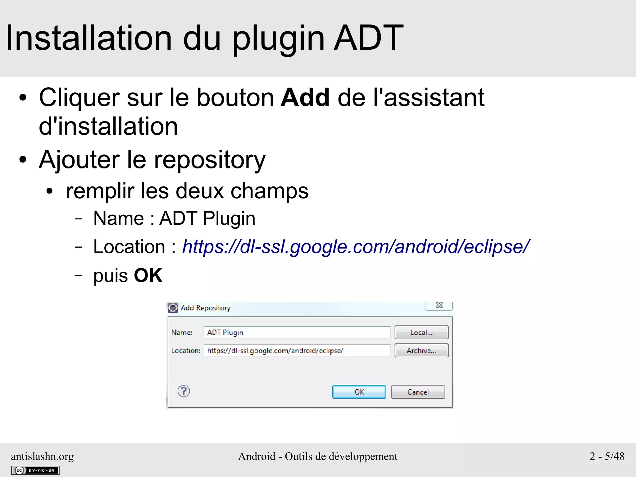 antislashn.org Android - Outils de développement 2 - 5/48
Installation du plugin ADT
● Cliquer sur le bouton Add de l'assistant
d'installation
● Ajouter le repository
● remplir les deux champs
– Name : ADT Plugin
– Location : https://dl-ssl.google.com/android/eclipse/
– puis OK
 