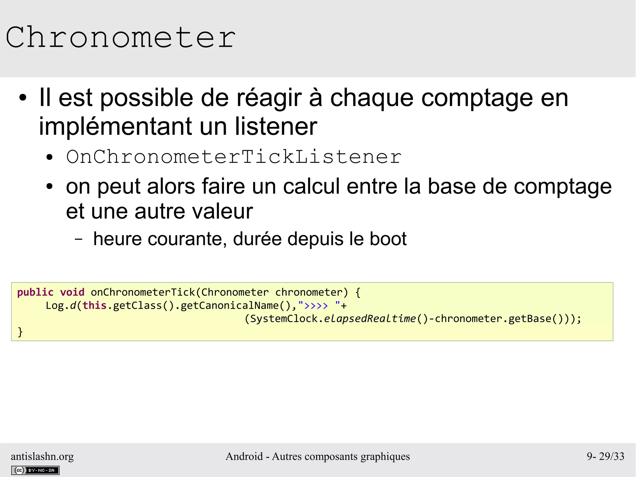 antislashn.org Android - Autres composants graphiques 9- 29/33
Chronometer
● Il est possible de réagir à chaque comptage en
implémentant un listener
● OnChronometerTickListener
● on peut alors faire un calcul entre la base de comptage
et une autre valeur
– heure courante, durée depuis le boot
public void onChronometerTick(Chronometer chronometer) {
Log.d(this.getClass().getCanonicalName(),">>>> "+
(SystemClock.elapsedRealtime()-chronometer.getBase()));
}
 