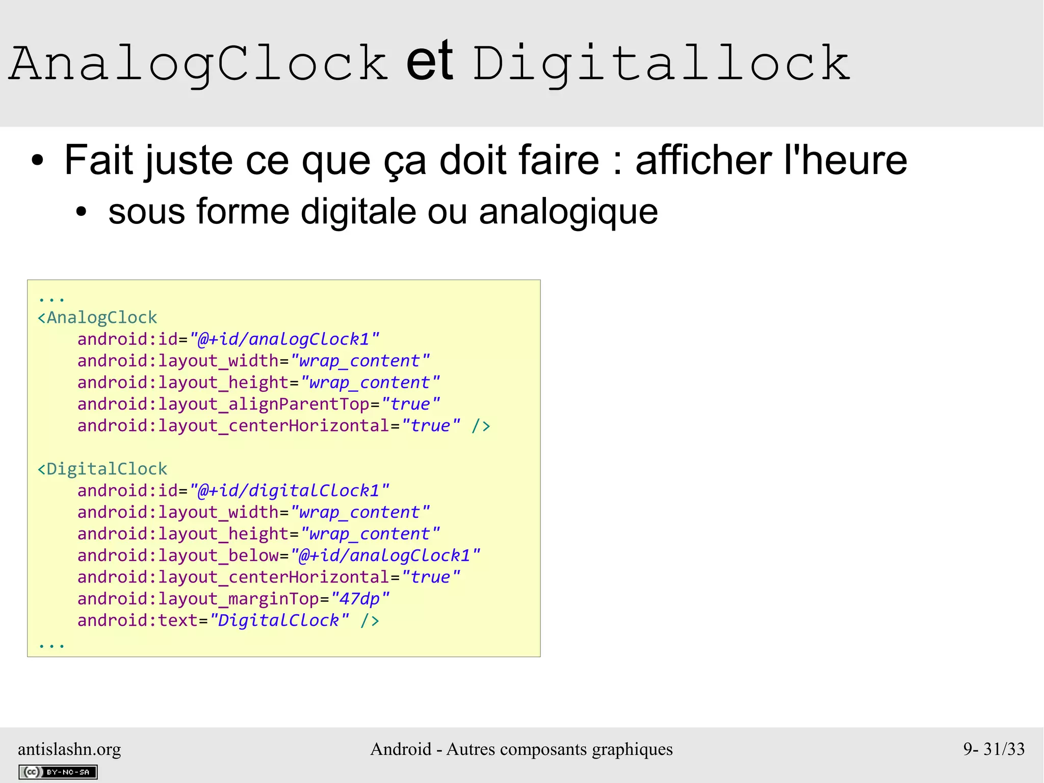 antislashn.org Android - Autres composants graphiques 9- 31/33
AnalogClock et Digitallock
● Fait juste ce que ça doit faire : afficher l'heure
● sous forme digitale ou analogique
...
<AnalogClock
android:id="@+id/analogClock1"
android:layout_width="wrap_content"
android:layout_height="wrap_content"
android:layout_alignParentTop="true"
android:layout_centerHorizontal="true" />
<DigitalClock
android:id="@+id/digitalClock1"
android:layout_width="wrap_content"
android:layout_height="wrap_content"
android:layout_below="@+id/analogClock1"
android:layout_centerHorizontal="true"
android:layout_marginTop="47dp"
android:text="DigitalClock" />
...
 