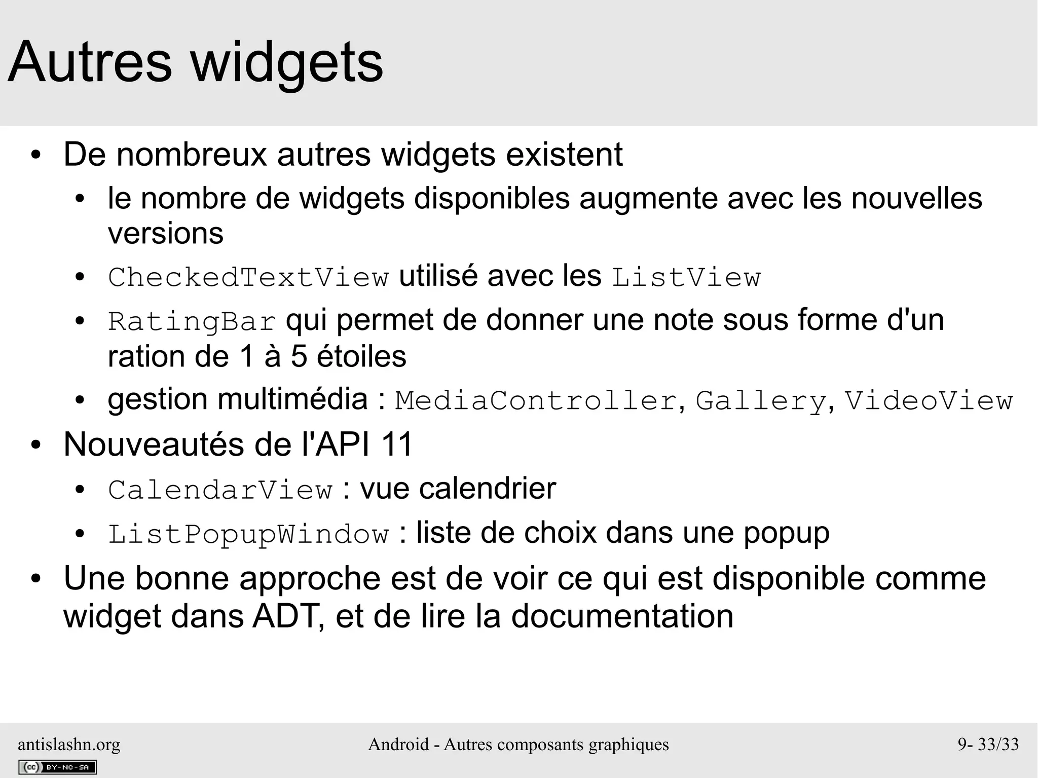antislashn.org Android - Autres composants graphiques 9- 33/33
Autres widgets
● De nombreux autres widgets existent
● le nombre de widgets disponibles augmente avec les nouvelles
versions
● CheckedTextView utilisé avec les ListView
● RatingBar qui permet de donner une note sous forme d'un
ration de 1 à 5 étoiles
● gestion multimédia : MediaController, Gallery, VideoView
● Nouveautés de l'API 11
● CalendarView : vue calendrier
● ListPopupWindow : liste de choix dans une popup
● Une bonne approche est de voir ce qui est disponible comme
widget dans ADT, et de lire la documentation
 