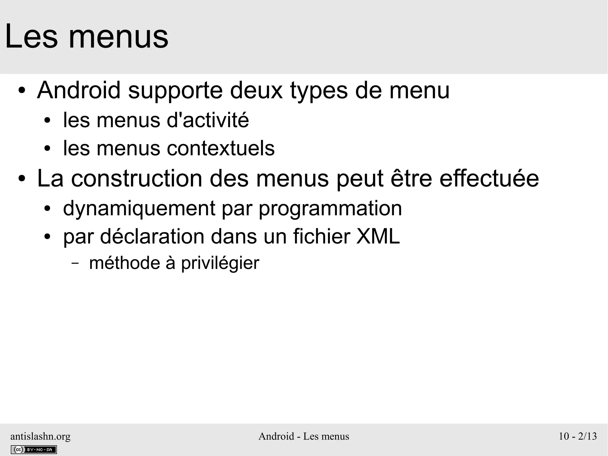 antislashn.org Android - Les menus 10 - 2/13
Les menus
● Android supporte deux types de menu
● les menus d'activité
● les menus contextuels
● La construction des menus peut être effectuée
● dynamiquement par programmation
● par déclaration dans un fichier XML
– méthode à privilégier
 