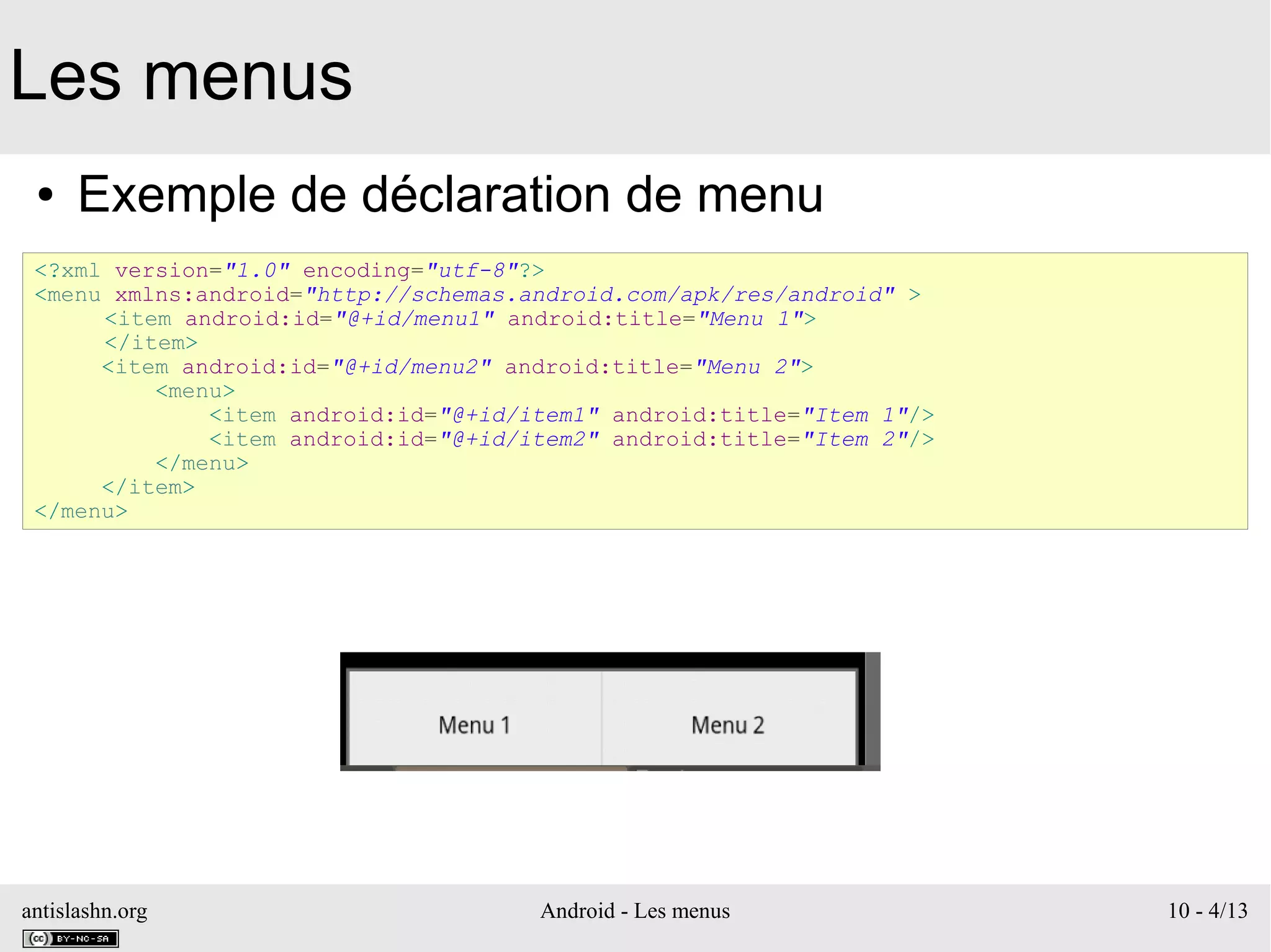 antislashn.org Android - Les menus 10 - 4/13
Les menus
● Exemple de déclaration de menu
<?xml version="1.0" encoding="utf-8"?>
<menu xmlns:android="http://schemas.android.com/apk/res/android" >
<item android:id="@+id/menu1" android:title="Menu 1">
</item>
<item android:id="@+id/menu2" android:title="Menu 2">
<menu>
<item android:id="@+id/item1" android:title="Item 1"/>
<item android:id="@+id/item2" android:title="Item 2"/>
</menu>
</item>
</menu>
 